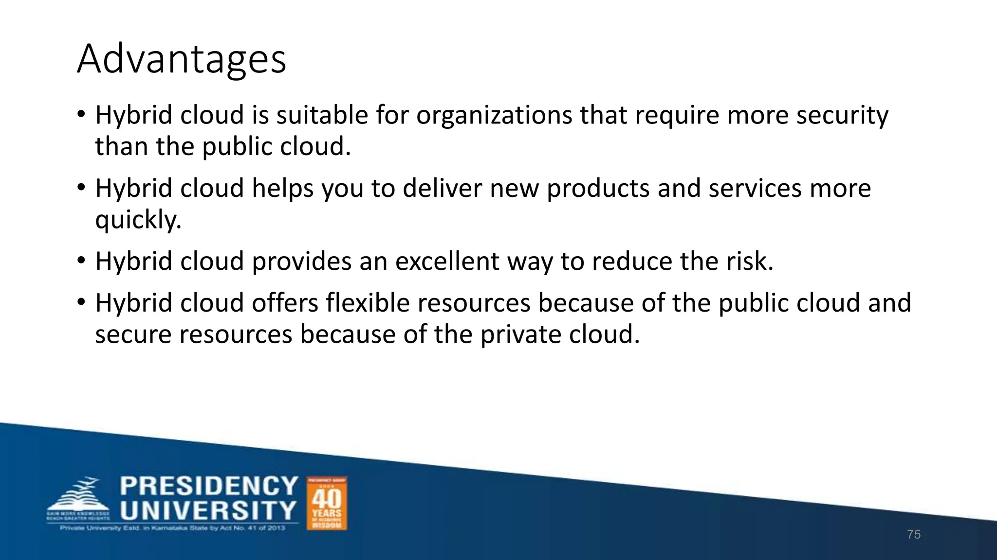 Advantages
• Hybrid cloud is suitable for organizations that require more security
than the public cloud.
• Hybrid cloud helps you to deliver new products and services more
quickly.
• Hybrid cloud provides an excellent way to reduce the risk.
• Hybrid cloud offers flexible resources because of the public cloud and
secure resources because of the private cloud.
75
 