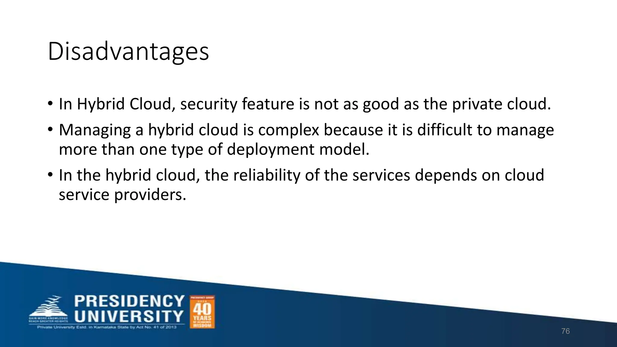 Disadvantages
• In Hybrid Cloud, security feature is not as good as the private cloud.
• Managing a hybrid cloud is complex because it is difficult to manage
more than one type of deployment model.
• In the hybrid cloud, the reliability of the services depends on cloud
service providers.
76
 