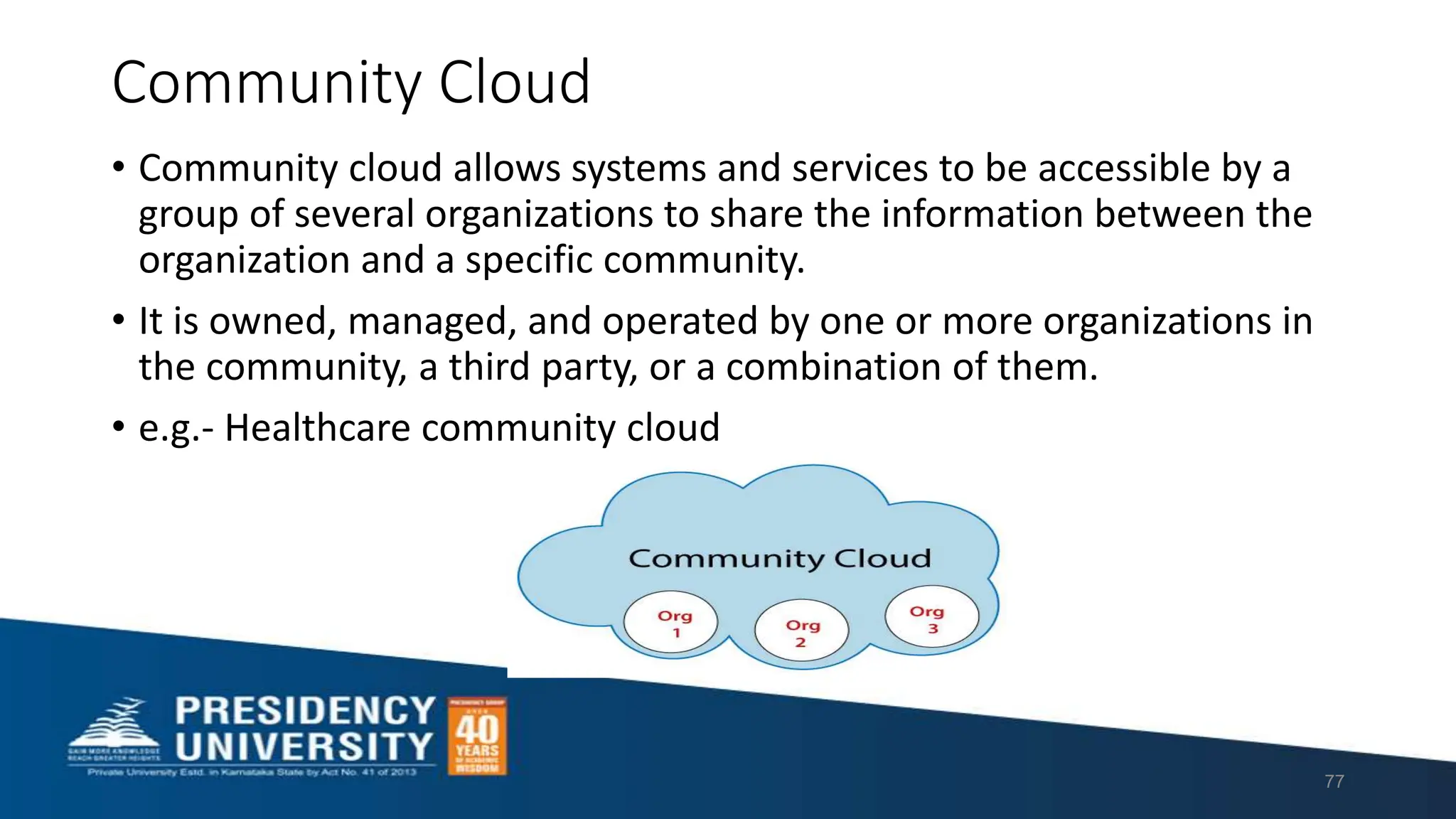 Community Cloud
• Community cloud allows systems and services to be accessible by a
group of several organizations to share the information between the
organization and a specific community.
• It is owned, managed, and operated by one or more organizations in
the community, a third party, or a combination of them.
• e.g.- Healthcare community cloud
77
 