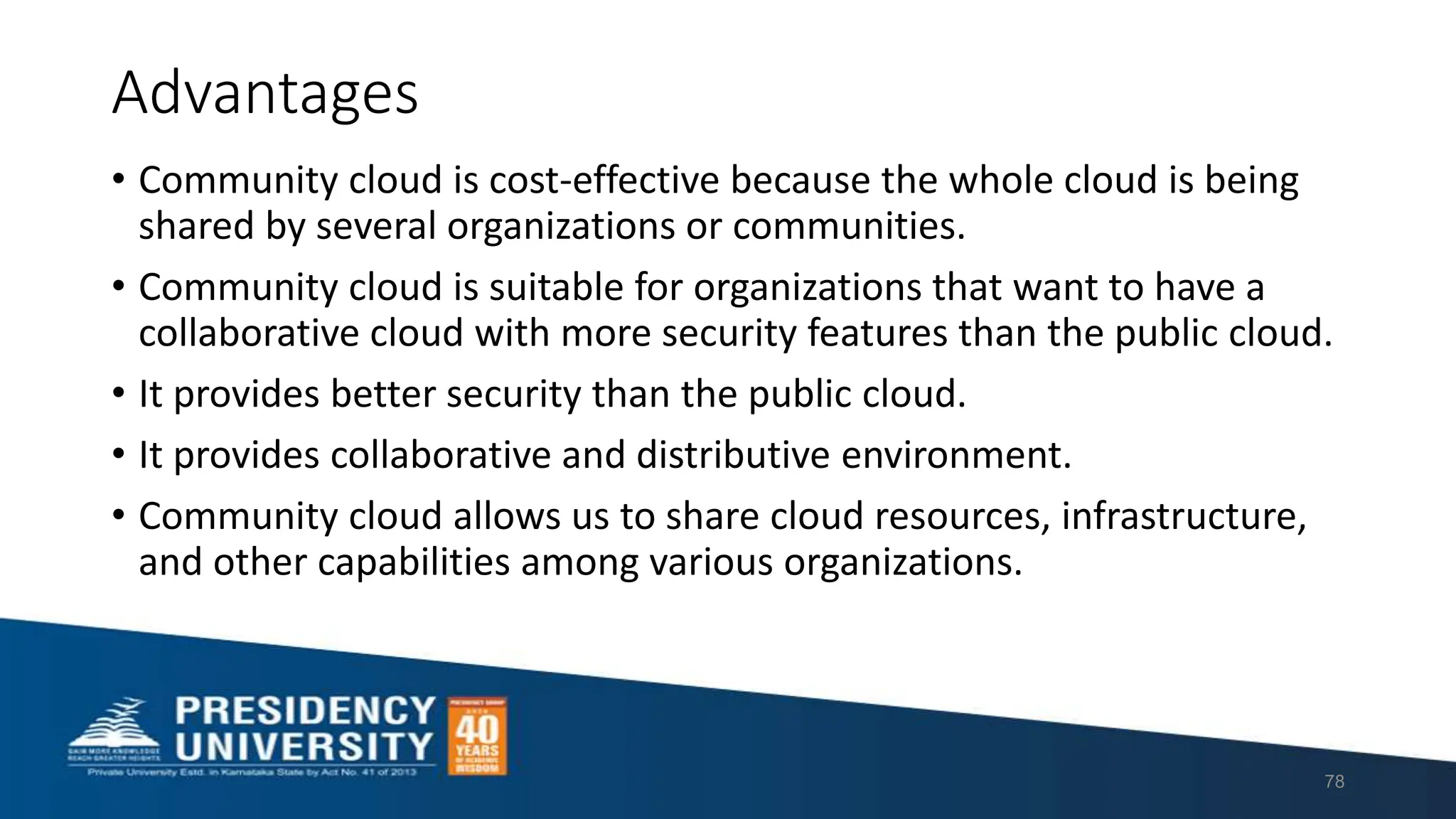 Advantages
• Community cloud is cost-effective because the whole cloud is being
shared by several organizations or communities.
• Community cloud is suitable for organizations that want to have a
collaborative cloud with more security features than the public cloud.
• It provides better security than the public cloud.
• It provides collaborative and distributive environment.
• Community cloud allows us to share cloud resources, infrastructure,
and other capabilities among various organizations.
78
 