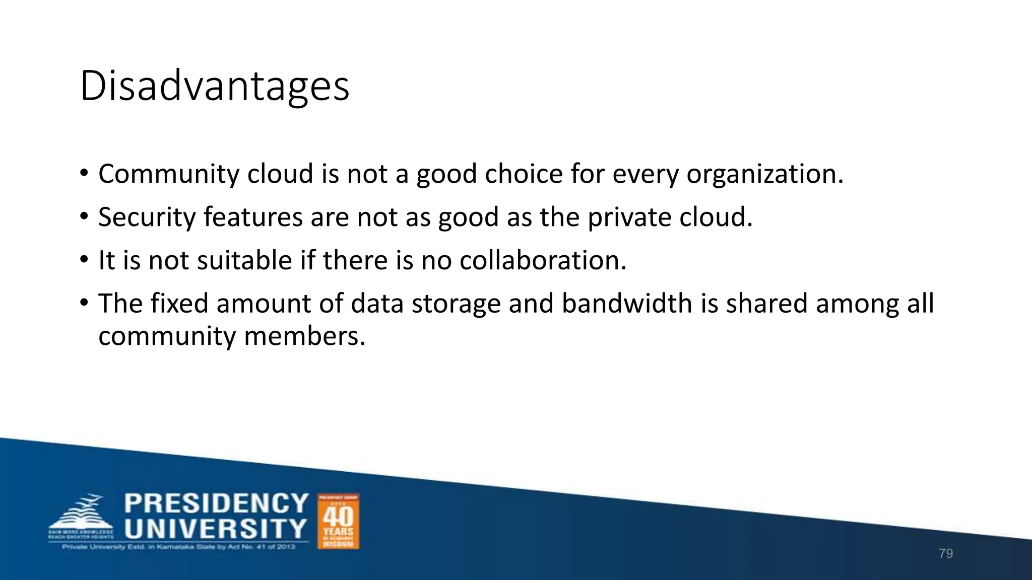 Disadvantages
• Community cloud is not a good choice for every organization.
• Security features are not as good as the private cloud.
• It is not suitable if there is no collaboration.
• The fixed amount of data storage and bandwidth is shared among all
community members.
79
 