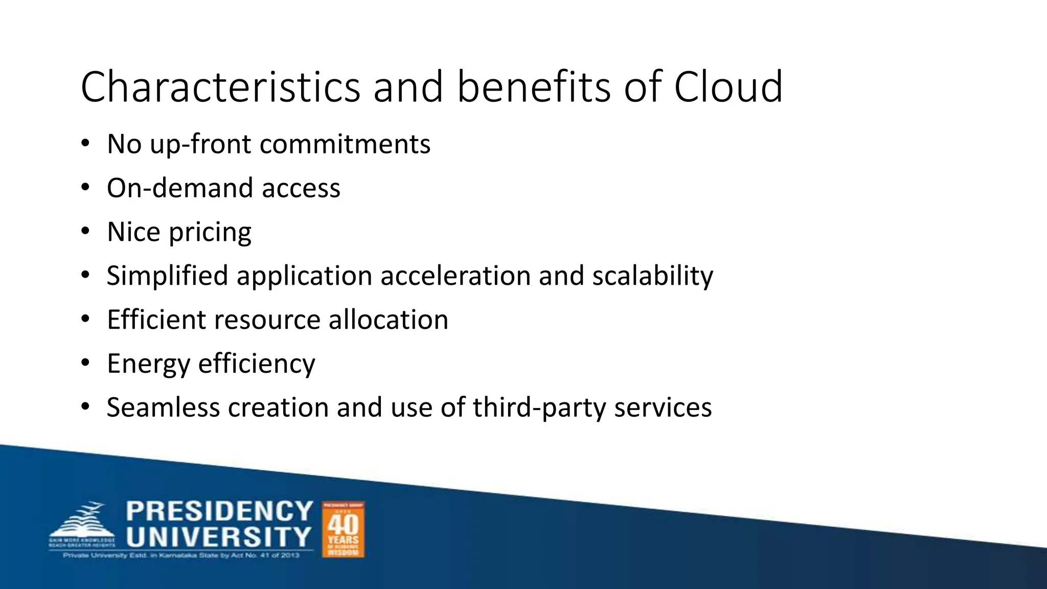 Characteristics and benefits of Cloud
• No up-front commitments
• On-demand access
• Nice pricing
• Simplified application acceleration and scalability
• Efficient resource allocation
• Energy efficiency
• Seamless creation and use of third-party services
 