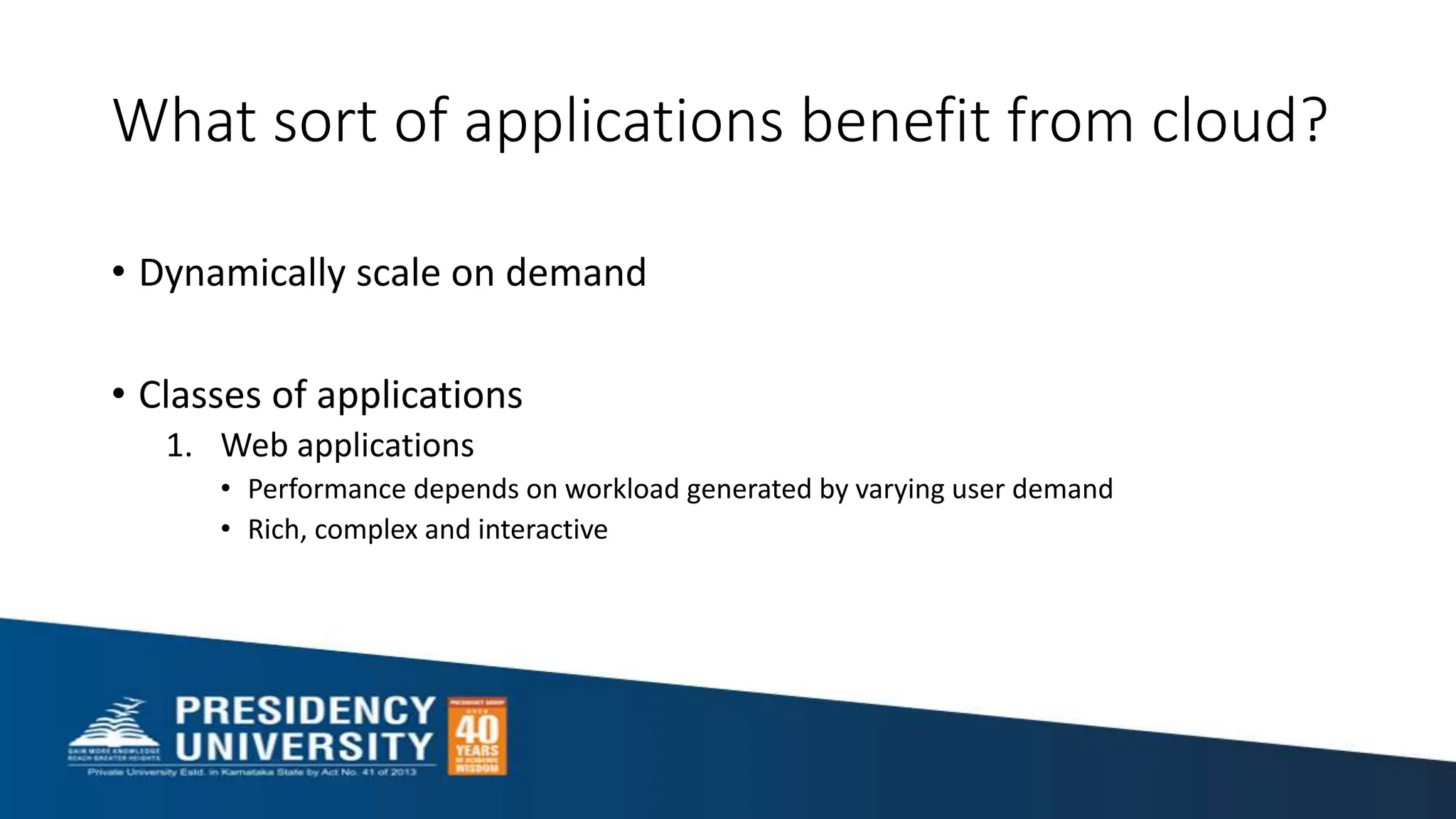 What sort of applications benefit from cloud?
• Dynamically scale on demand
• Classes of applications
1. Web applications
• Performance depends on workload generated by varying user demand
• Rich, complex and interactive
 