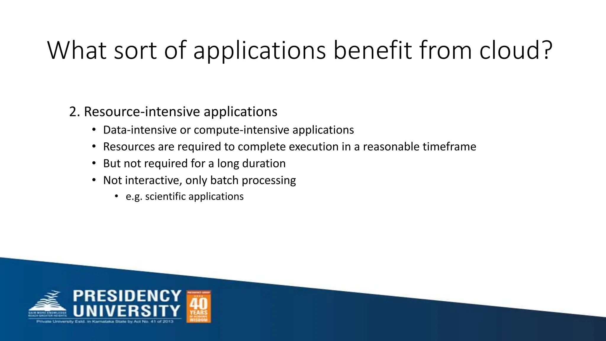 What sort of applications benefit from cloud?
2. Resource-intensive applications
• Data-intensive or compute-intensive applications
• Resources are required to complete execution in a reasonable timeframe
• But not required for a long duration
• Not interactive, only batch processing
• e.g. scientific applications
 