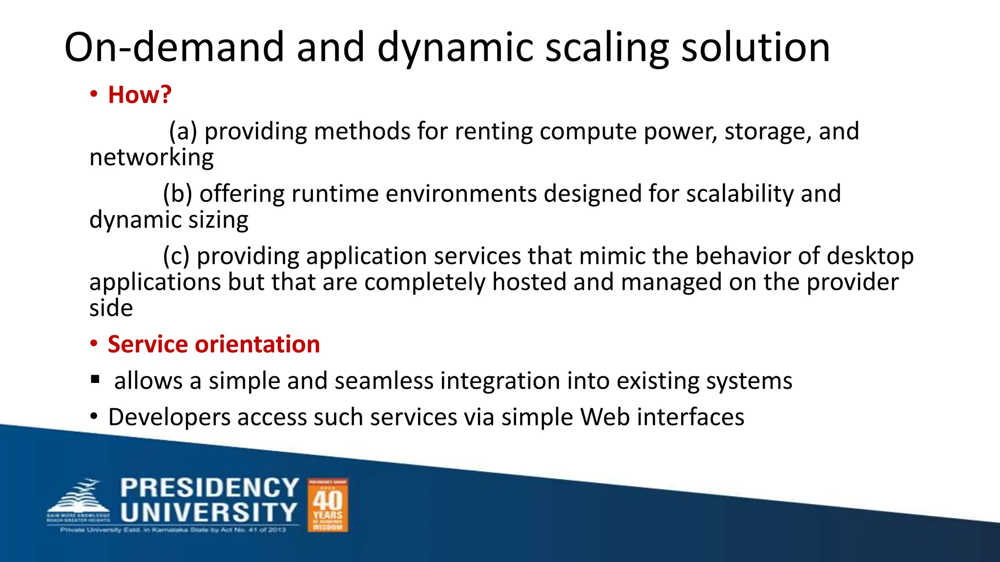 On-demand and dynamic scaling solution
• How?
(a) providing methods for renting compute power, storage, and
networking
(b) offering runtime environments designed for scalability and
dynamic sizing
(c) providing application services that mimic the behavior of desktop
applications but that are completely hosted and managed on the provider
side
• Service orientation
 allows a simple and seamless integration into existing systems
• Developers access such services via simple Web interfaces
 