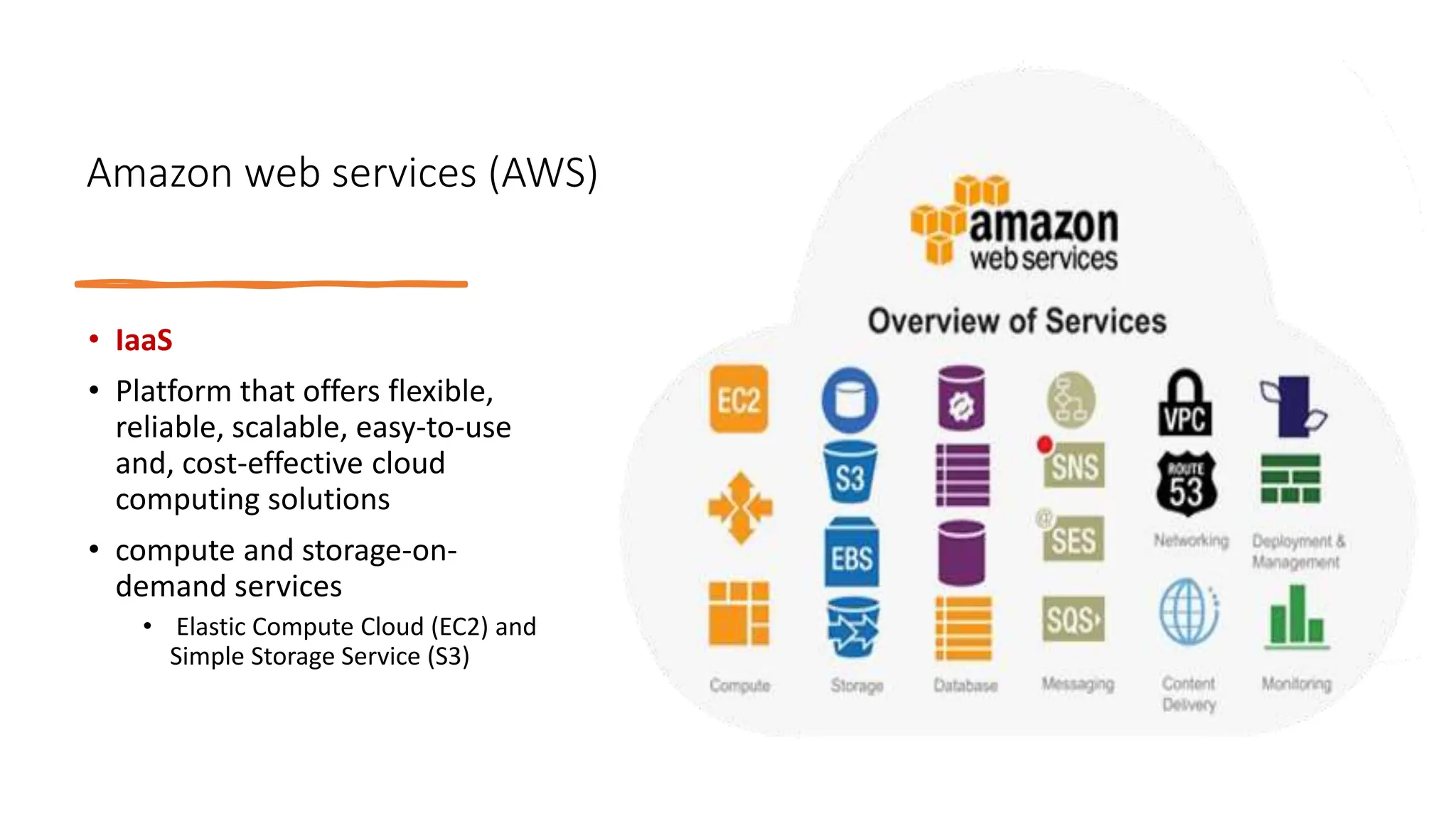 Amazon web services (AWS)
• IaaS
• Platform that offers flexible,
reliable, scalable, easy-to-use
and, cost-effective cloud
computing solutions
• compute and storage-on-
demand services
• Elastic Compute Cloud (EC2) and
Simple Storage Service (S3)
 