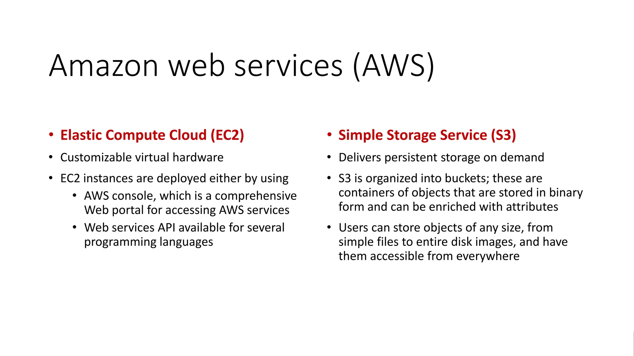 Amazon web services (AWS)
• Elastic Compute Cloud (EC2)
• Customizable virtual hardware
• EC2 instances are deployed either by using
• AWS console, which is a comprehensive
Web portal for accessing AWS services
• Web services API available for several
programming languages
• Simple Storage Service (S3)
• Delivers persistent storage on demand
• S3 is organized into buckets; these are
containers of objects that are stored in binary
form and can be enriched with attributes
• Users can store objects of any size, from
simple files to entire disk images, and have
them accessible from everywhere
 