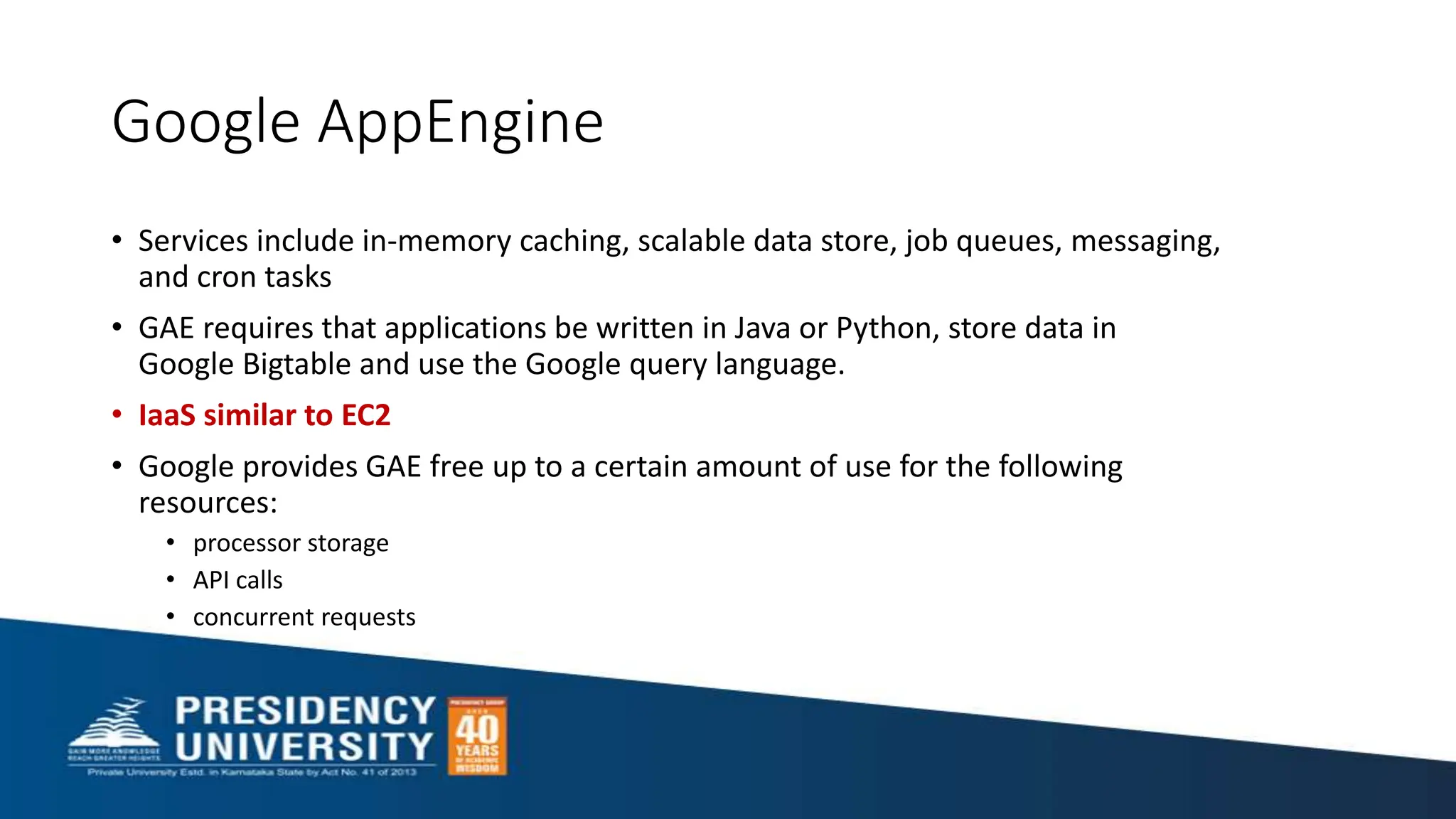 Google AppEngine
• Services include in-memory caching, scalable data store, job queues, messaging,
and cron tasks
• GAE requires that applications be written in Java or Python, store data in
Google Bigtable and use the Google query language.
• IaaS similar to EC2
• Google provides GAE free up to a certain amount of use for the following
resources:
• processor storage
• API calls
• concurrent requests
 