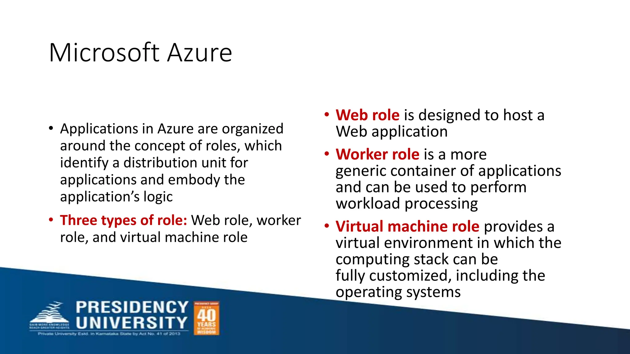 Microsoft Azure
• Applications in Azure are organized
around the concept of roles, which
identify a distribution unit for
applications and embody the
application’s logic
• Three types of role: Web role, worker
role, and virtual machine role
• Web role is designed to host a
Web application
• Worker role is a more
generic container of applications
and can be used to perform
workload processing
• Virtual machine role provides a
virtual environment in which the
computing stack can be
fully customized, including the
operating systems
 