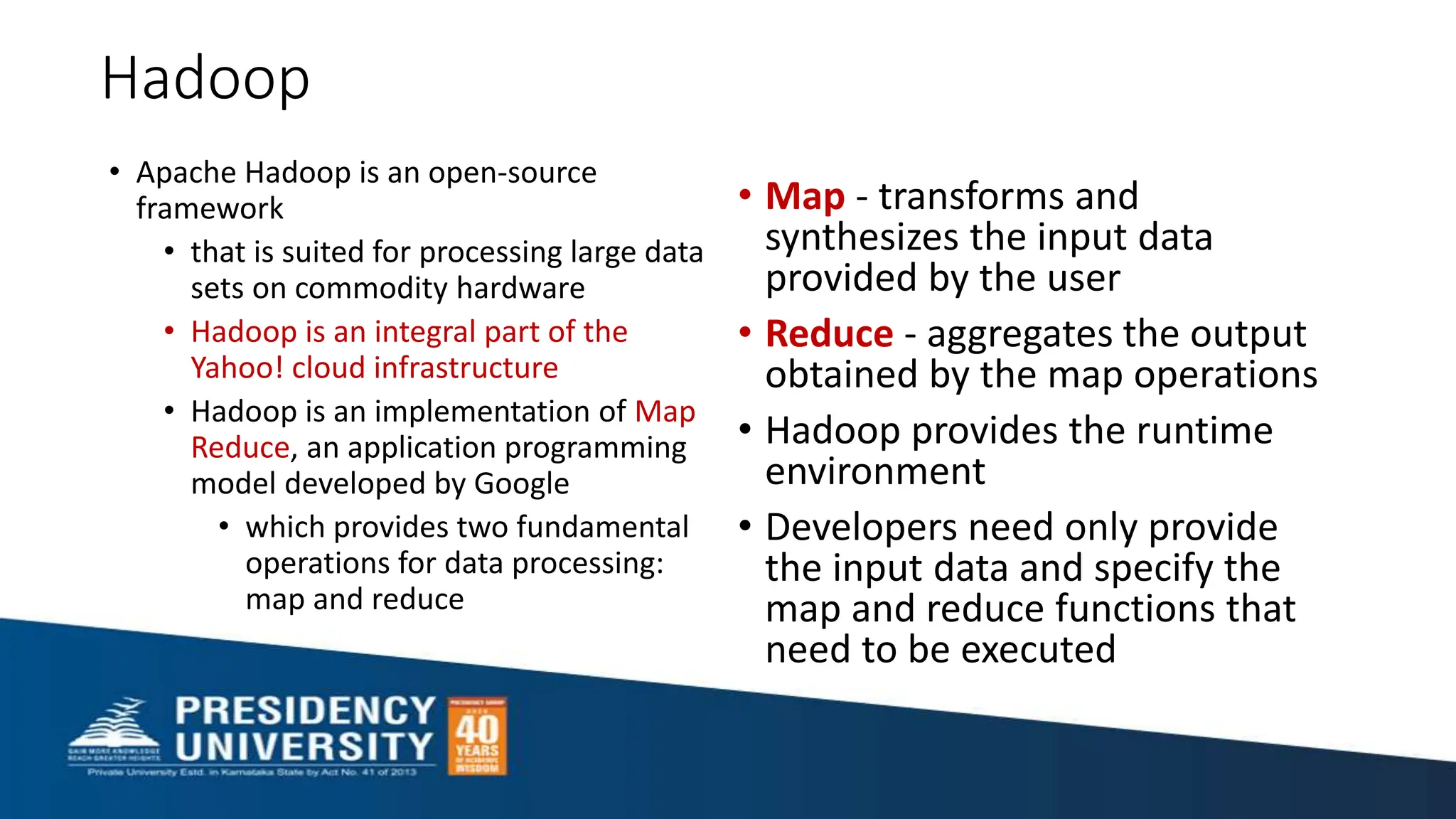 Hadoop
• Apache Hadoop is an open-source
framework
• that is suited for processing large data
sets on commodity hardware
• Hadoop is an integral part of the
Yahoo! cloud infrastructure
• Hadoop is an implementation of Map
Reduce, an application programming
model developed by Google
• which provides two fundamental
operations for data processing:
map and reduce
• Map - transforms and
synthesizes the input data
provided by the user
• Reduce - aggregates the output
obtained by the map operations
• Hadoop provides the runtime
environment
• Developers need only provide
the input data and specify the
map and reduce functions that
need to be executed
 