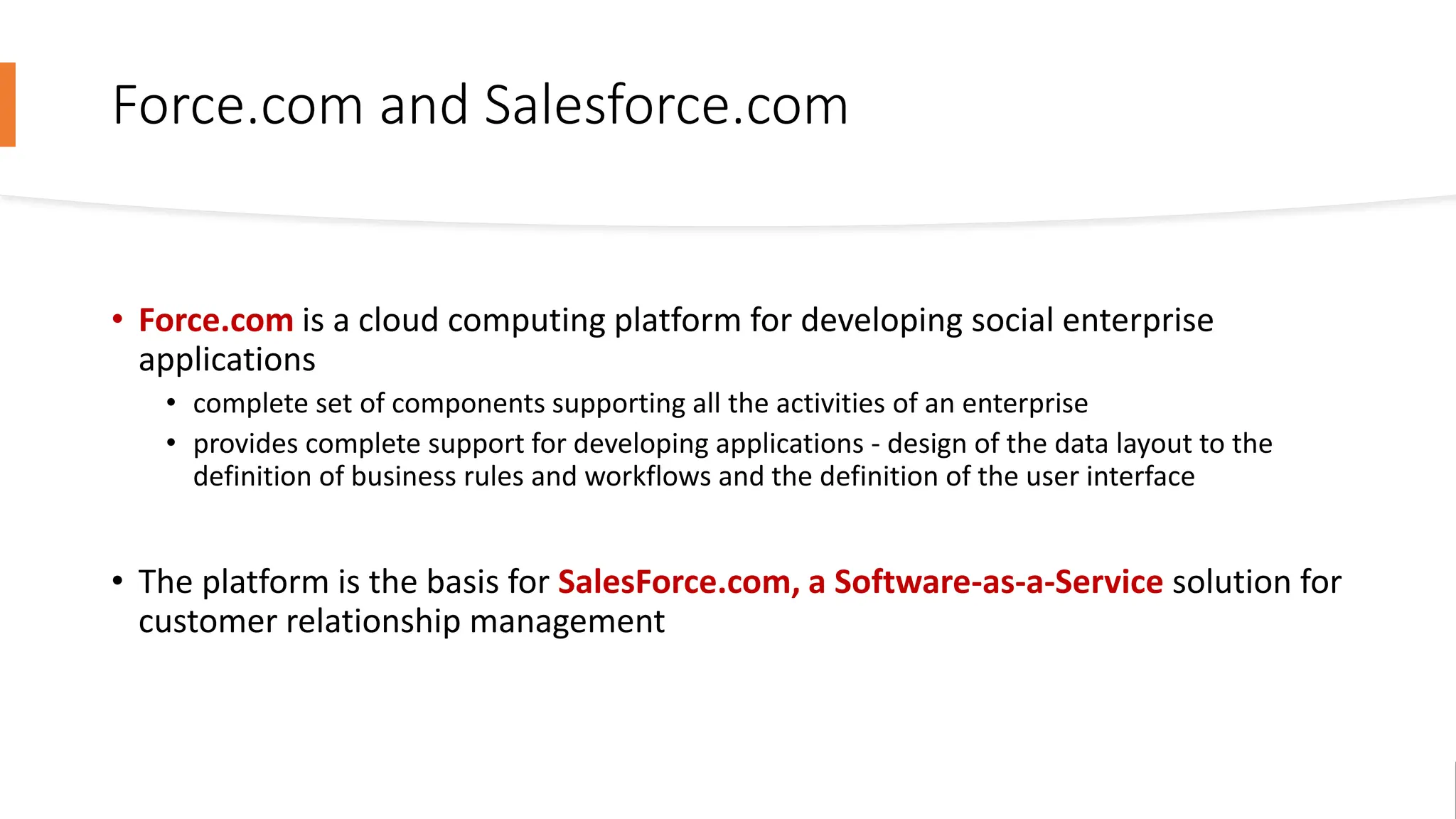 Force.com and Salesforce.com
• Force.com is a cloud computing platform for developing social enterprise
applications
• complete set of components supporting all the activities of an enterprise
• provides complete support for developing applications - design of the data layout to the
definition of business rules and workflows and the definition of the user interface
• The platform is the basis for SalesForce.com, a Software-as-a-Service solution for
customer relationship management
 