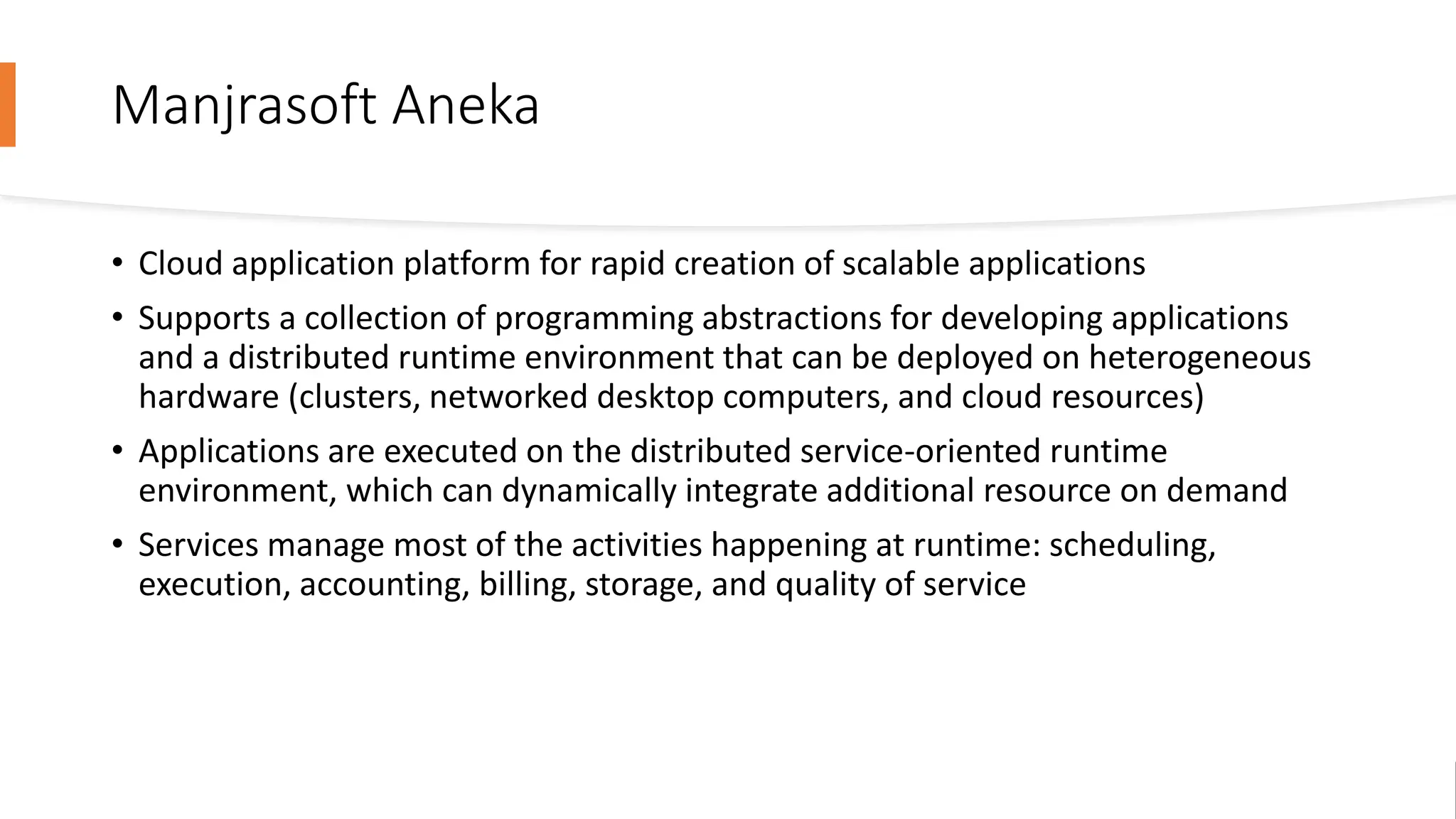 Manjrasoft Aneka
• Cloud application platform for rapid creation of scalable applications
• Supports a collection of programming abstractions for developing applications
and a distributed runtime environment that can be deployed on heterogeneous
hardware (clusters, networked desktop computers, and cloud resources)
• Applications are executed on the distributed service-oriented runtime
environment, which can dynamically integrate additional resource on demand
• Services manage most of the activities happening at runtime: scheduling,
execution, accounting, billing, storage, and quality of service
 