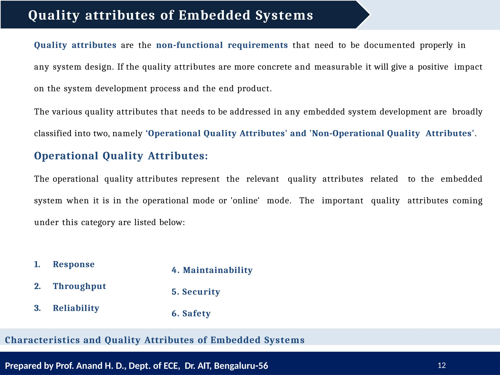 Quality attributes of Embedded Systems
Prepared by Prof. Anand H. D., Dept. of ECE, Dr. AIT, Bengaluru-56 12
Quality attributes are the non-functional requirements that need to be documented properly in
any system design. If the quality attributes are more concrete and measurable it will give a positive impact
on the system development process and the end product.
The various quality attributes that needs to be addressed in any embedded system development are broadly
classified into two, namely ‘Operational Quality Attributes' and 'Non-Operational Quality Attributes'.
Operational Quality Attributes:
The operational quality attributes represent the relevant quality attributes related to the embedded
system when it is in the operational mode or 'online' mode. The important quality attributes coming
under this category are listed below:
Characteristics and Quality Attributes of Embedded Systems
1. Response
2. Throughput
3. Reliability
4. Maintainability
5. Security
6. Safety
 