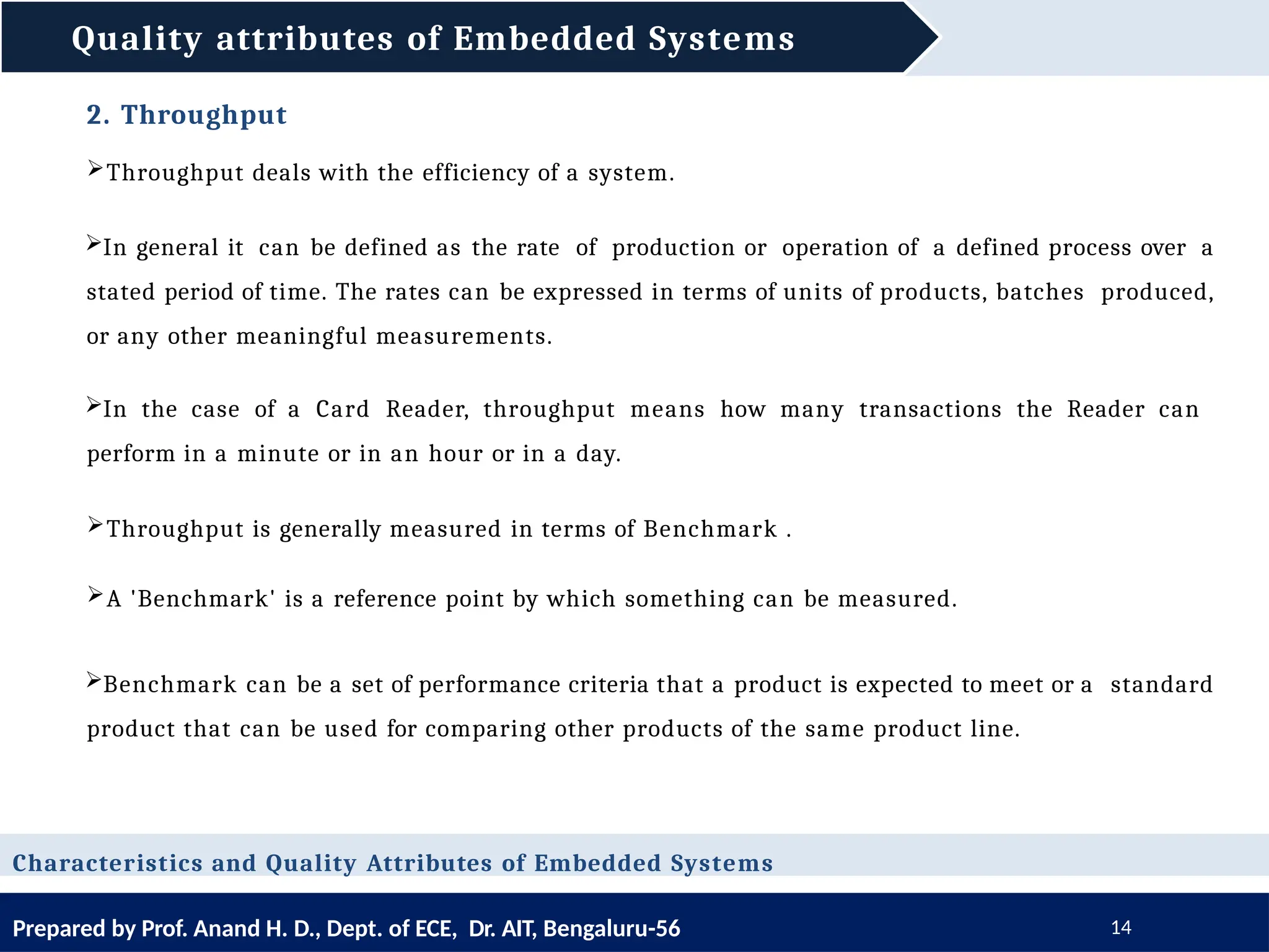 Quality attributes of Embedded Systems
Prepared by Prof. Anand H. D., Dept. of ECE, Dr. AIT, Bengaluru-56 14
Characteristics and Quality Attributes of Embedded Systems
2. Throughput
Throughput deals with the efficiency of a system.
In general it can be defined as the rate of production or operation of a defined process over a
stated period of time. The rates can be expressed in terms of units of products, batches produced,
or any other meaningful measurements.
In the case of a Card Reader, throughput means how many transactions the Reader can
perform in a minute or in an hour or in a day.
Throughput is generally measured in terms of Benchmark .
A 'Benchmark' is a reference point by which something can be measured.
Benchmark can be a set of performance criteria that a product is expected to meet or a standard
product that can be used for comparing other products of the same product line.
 