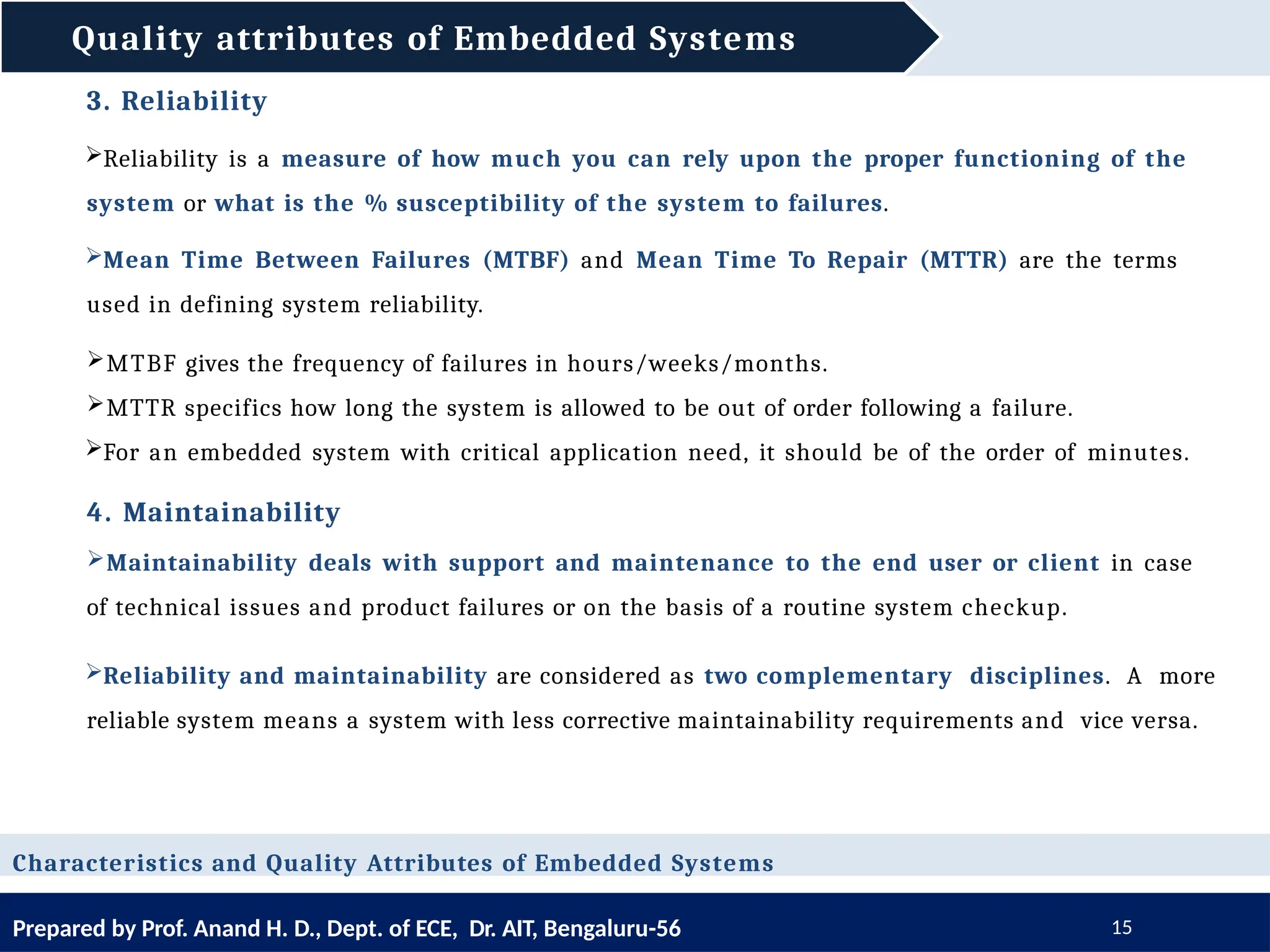 Quality attributes of Embedded Systems
Prepared by Prof. Anand H. D., Dept. of ECE, Dr. AIT, Bengaluru-56 15
Characteristics and Quality Attributes of Embedded Systems
3. Reliability
Reliability is a measure of how much you can rely upon the proper functioning of the
system or what is the % susceptibility of the system to failures.
Mean Time Between Failures (MTBF) and Mean Time To Repair (MTTR) are the terms
used in defining system reliability.
MTBF gives the frequency of failures in hours/weeks/months.
MTTR specifics how long the system is allowed to be out of order following a failure.
For an embedded system with critical application need, it should be of the order of minutes.
4. Maintainability
Maintainability deals with support and maintenance to the end user or client in case
of technical issues and product failures or on the basis of a routine system checkup.
Reliability and maintainability are considered as two complementary disciplines. A more
reliable system means a system with less corrective maintainability requirements and vice versa.
 