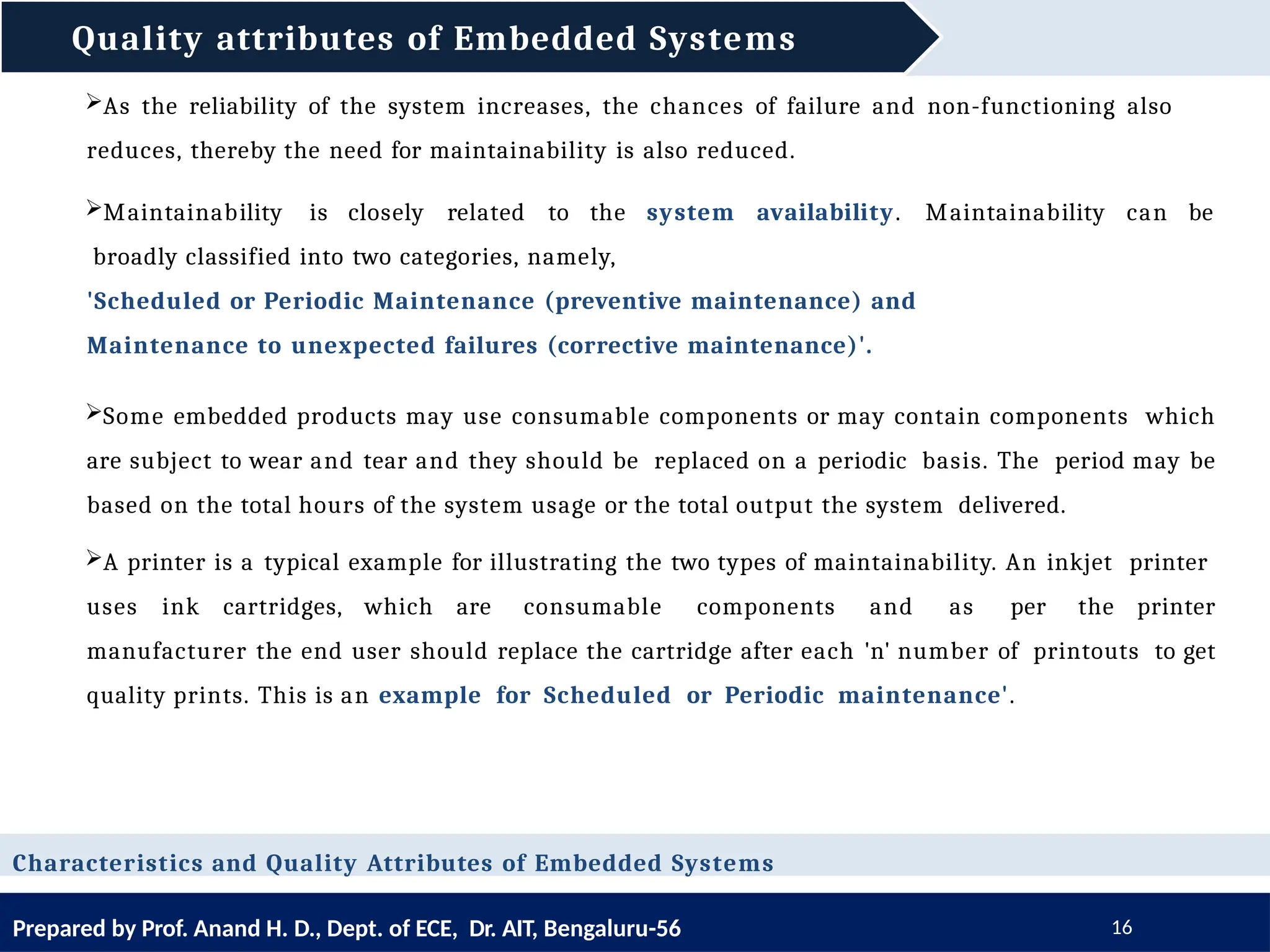 Quality attributes of Embedded Systems
Prepared by Prof. Anand H. D., Dept. of ECE, Dr. AIT, Bengaluru-56 16
Characteristics and Quality Attributes of Embedded Systems
As the reliability of the system increases, the chances of failure and non-functioning also
reduces, thereby the need for maintainability is also reduced.
Maintainability is closely related to the system availability. Maintainability can be
broadly classified into two categories, namely,
'Scheduled or Periodic Maintenance (preventive maintenance) and
Maintenance to unexpected failures (corrective maintenance)'.
Some embedded products may use consumable components or may contain components which
are subject to wear and tear and they should be replaced on a periodic basis. The period may be
based on the total hours of the system usage or the total output the system delivered.
A printer is a typical example for illustrating the two types of maintainability. An inkjet printer
uses ink cartridges, which are consumable components and as per the printer
manufacturer the end user should replace the cartridge after each 'n' number of printouts to get
quality prints. This is an example for Scheduled or Periodic maintenance'.
 