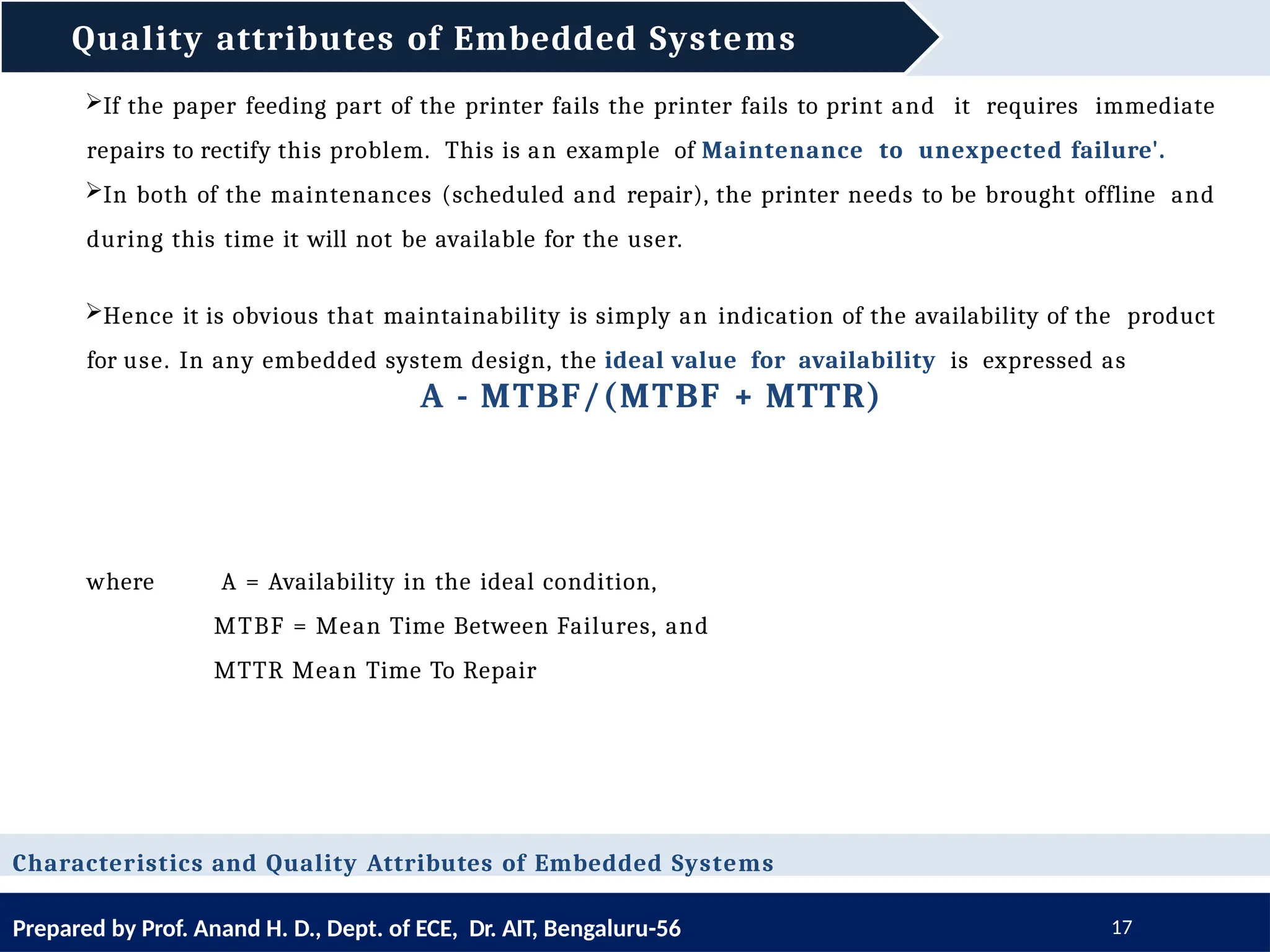 Quality attributes of Embedded Systems
Prepared by Prof. Anand H. D., Dept. of ECE, Dr. AIT, Bengaluru-56 17
Characteristics and Quality Attributes of Embedded Systems
If the paper feeding part of the printer fails the printer fails to print and it requires immediate
repairs to rectify this problem. This is an example of Maintenance to unexpected failure'.
In both of the maintenances (scheduled and repair), the printer needs to be brought offline and
during this time it will not be available for the user.
Hence it is obvious that maintainability is simply an indication of the availability of the product
for use. In any embedded system design, the ideal value for availability is expressed as
A - MTBF/(MTBF + MTTR)
where A = Availability in the ideal condition,
MTBF = Mean Time Between Failures, and
MTTR Mean Time To Repair
 