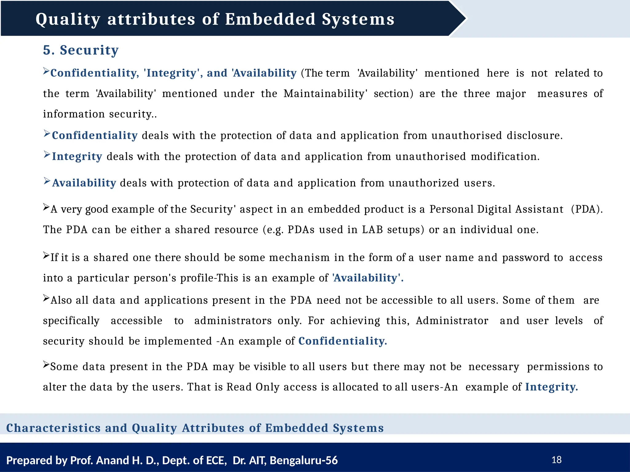 Quality attributes of Embedded Systems
Prepared by Prof. Anand H. D., Dept. of ECE, Dr. AIT, Bengaluru-56 18
Characteristics and Quality Attributes of Embedded Systems
5. Security
Confidentiality, 'Integrity', and 'Availability (The term 'Availability' mentioned here is not related to
the term 'Availability' mentioned under the Maintainability' section) are the three major measures of
information security..
Confidentiality deals with the protection of data and application from unauthorised disclosure.
Integrity deals with the protection of data and application from unauthorised modification.
Availability deals with protection of data and application from unauthorized users.
A very good example of the Security' aspect in an embedded product is a Personal Digital Assistant (PDA).
The PDA can be either a shared resource (e.g. PDAs used in LAB setups) or an individual one.
If it is a shared one there should be some mechanism in the form of a user name and password to access
into a particular person's profile-This is an example of 'Availability'.
Also all data and applications present in the PDA need not be accessible to all users. Some of them are
specifically accessible to administrators only. For achieving this, Administrator and user levels of
security should be implemented -An example of Confidentiality.
Some data present in the PDA may be visible to all users but there may not be necessary permissions to
alter the data by the users. That is Read Only access is allocated to all users-An example of Integrity.
 