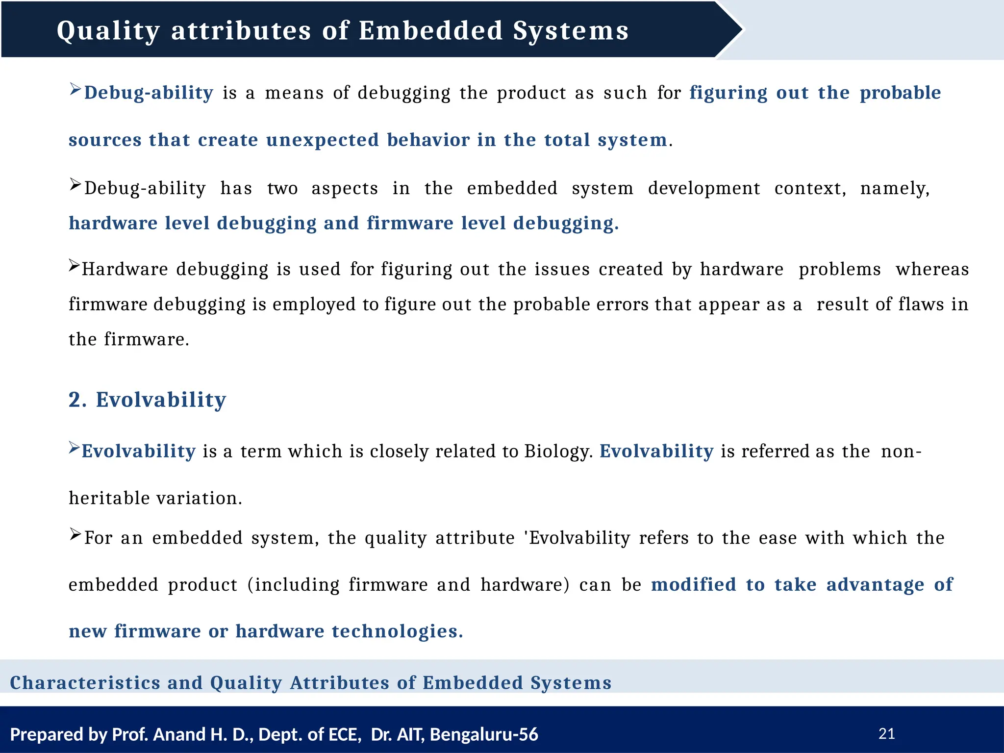 Quality attributes of Embedded Systems
Prepared by Prof. Anand H. D., Dept. of ECE, Dr. AIT, Bengaluru-56 21
Characteristics and Quality Attributes of Embedded Systems
Debug-ability is a means of debugging the product as such for figuring out the probable
sources that create unexpected behavior in the total system.
Debug-ability has two aspects in the embedded system development context, namely,
hardware level debugging and firmware level debugging.
Hardware debugging is used for figuring out the issues created by hardware problems whereas
firmware debugging is employed to figure out the probable errors that appear as a result of flaws in
the firmware.
2. Evolvability
Evolvability is a term which is closely related to Biology. Evolvability is referred as the non-
heritable variation.
For an embedded system, the quality attribute 'Evolvability refers to the ease with which the
embedded product (including firmware and hardware) can be modified to take advantage of
new firmware or hardware technologies.
 
