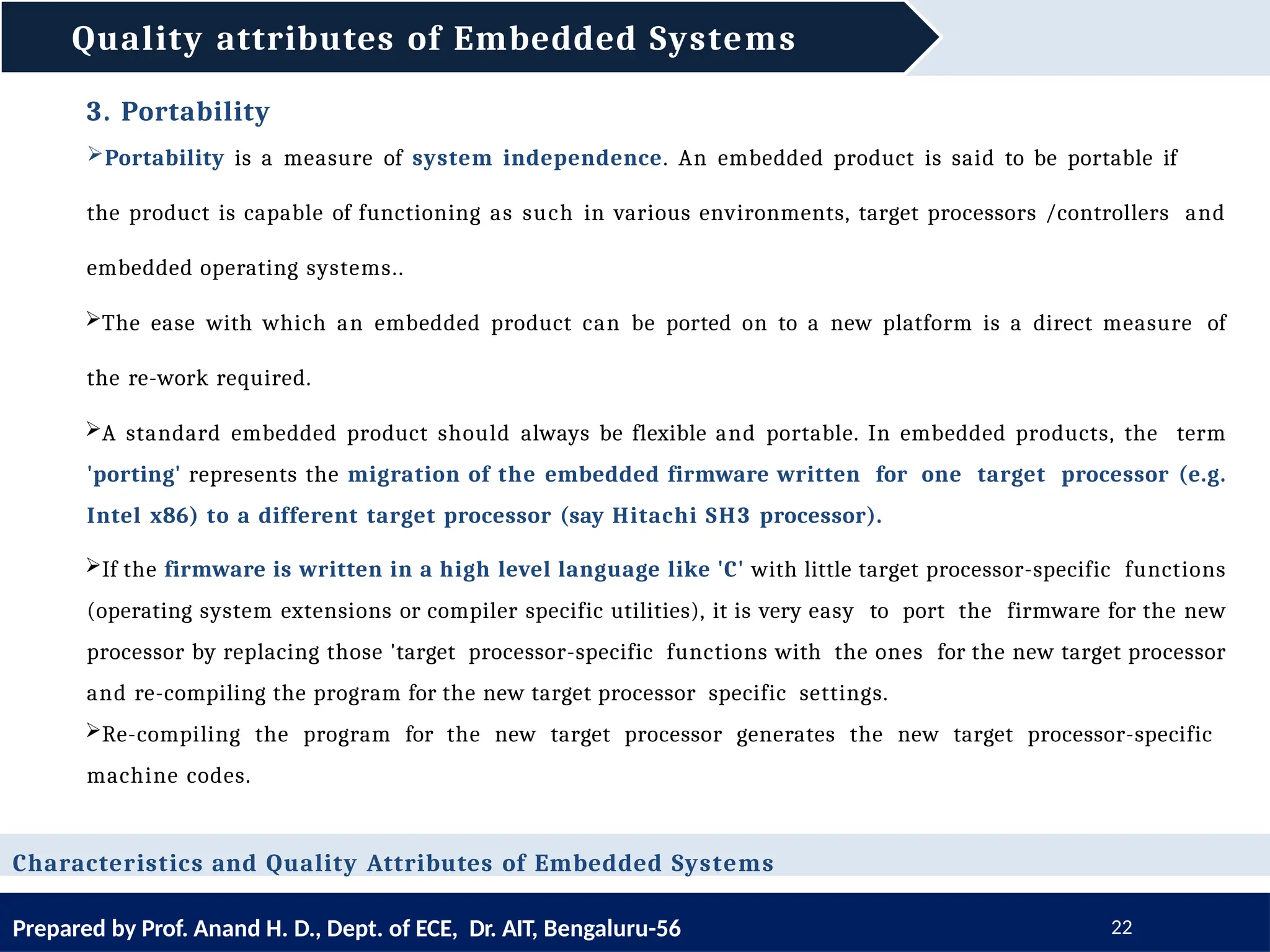Quality attributes of Embedded Systems
Prepared by Prof. Anand H. D., Dept. of ECE, Dr. AIT, Bengaluru-56 22
Characteristics and Quality Attributes of Embedded Systems
3. Portability
Portability is a measure of system independence. An embedded product is said to be portable if
the product is capable of functioning as such in various environments, target processors /controllers and
embedded operating systems..
The ease with which an embedded product can be ported on to a new platform is a direct measure of
the re-work required.
A standard embedded product should always be flexible and portable. In embedded products, the term
'porting' represents the migration of the embedded firmware written for one target processor (e.g.
Intel x86) to a different target processor (say Hitachi SH3 processor).
If the firmware is written in a high level language like 'C' with little target processor-specific functions
(operating system extensions or compiler specific utilities), it is very easy to port the firmware for the new
processor by replacing those 'target processor-specific functions with the ones for the new target processor
and re-compiling the program for the new target processor specific settings.
Re-compiling the program for the new target processor generates the new target processor-specific
machine codes.
 