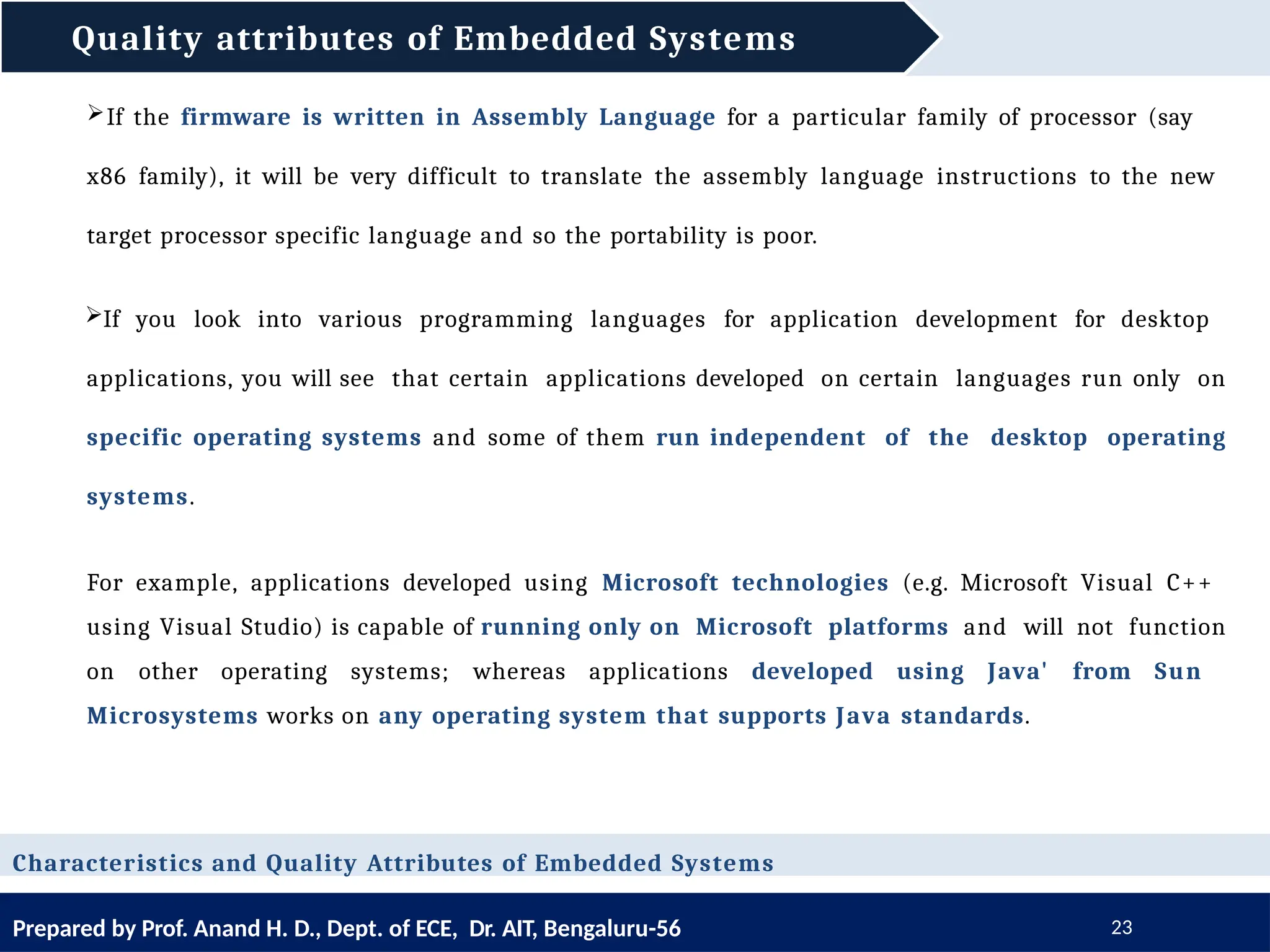 Quality attributes of Embedded Systems
Prepared by Prof. Anand H. D., Dept. of ECE, Dr. AIT, Bengaluru-56 23
Characteristics and Quality Attributes of Embedded Systems
If the firmware is written in Assembly Language for a particular family of processor (say
x86 family), it will be very difficult to translate the assembly language instructions to the new
target processor specific language and so the portability is poor.
If you look into various programming languages for application development for desktop
applications, you will see that certain applications developed on certain languages run only on
specific operating systems and some of them run independent of the desktop operating
systems.
For example, applications developed using Microsoft technologies (e.g. Microsoft Visual C++
using Visual Studio) is capable of running only on Microsoft platforms and will not function
on other operating systems; whereas applications developed using Java' from Sun
Microsystems works on any operating system that supports Java standards.
 