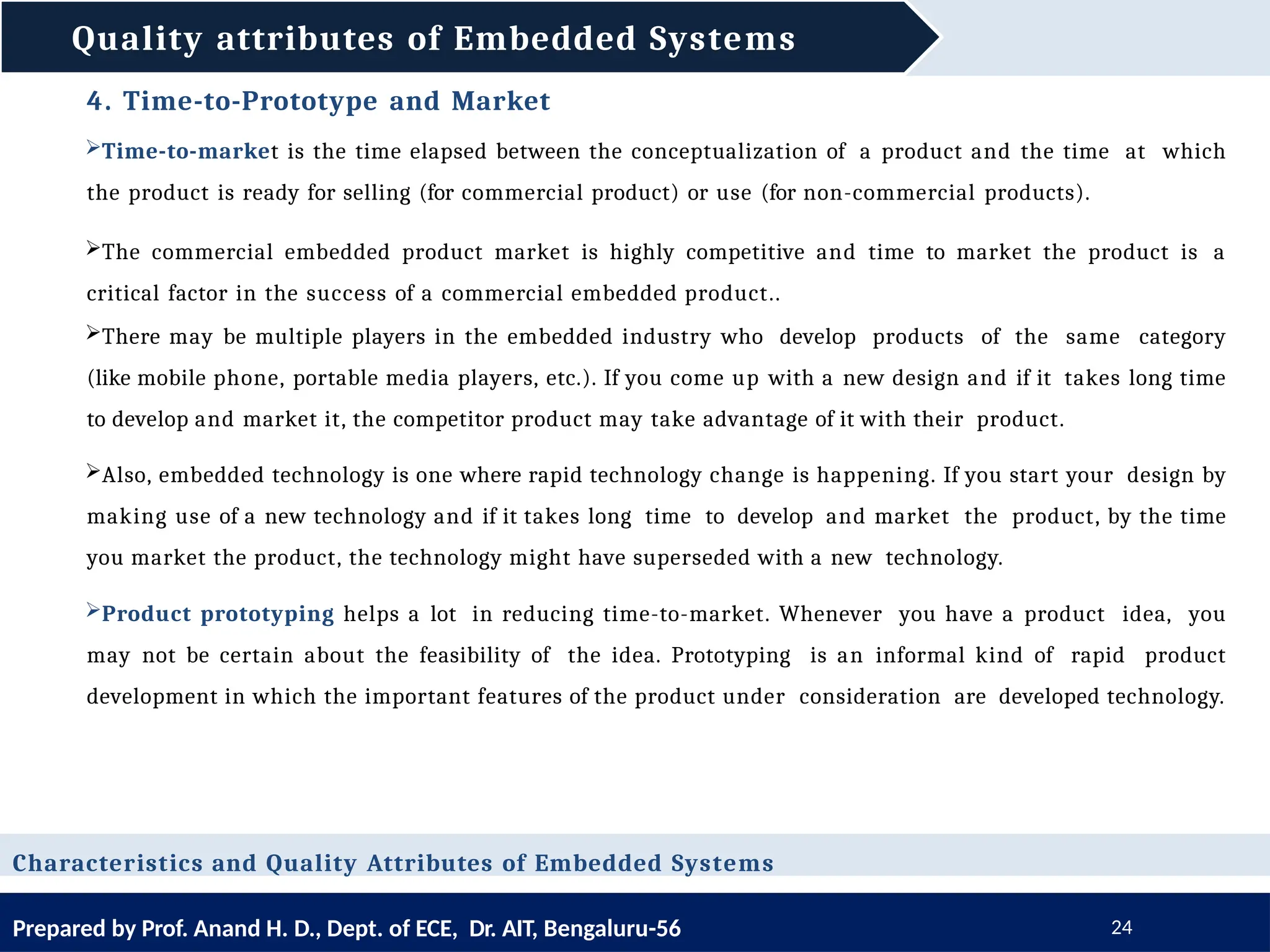 Quality attributes of Embedded Systems
Prepared by Prof. Anand H. D., Dept. of ECE, Dr. AIT, Bengaluru-56 24
Characteristics and Quality Attributes of Embedded Systems
4. Time-to-Prototype and Market
Time-to-market is the time elapsed between the conceptualization of a product and the time at which
the product is ready for selling (for commercial product) or use (for non-commercial products).
The commercial embedded product market is highly competitive and time to market the product is a
critical factor in the success of a commercial embedded product..
There may be multiple players in the embedded industry who develop products of the same category
(like mobile phone, portable media players, etc.). If you come up with a new design and if it takes long time
to develop and market it, the competitor product may take advantage of it with their product.
Also, embedded technology is one where rapid technology change is happening. If you start your design by
making use of a new technology and if it takes long time to develop and market the product, by the time
you market the product, the technology might have superseded with a new technology.
Product prototyping helps a lot in reducing time-to-market. Whenever you have a product idea, you
may not be certain about the feasibility of the idea. Prototyping is an informal kind of rapid product
development in which the important features of the product under consideration are developed technology.
 