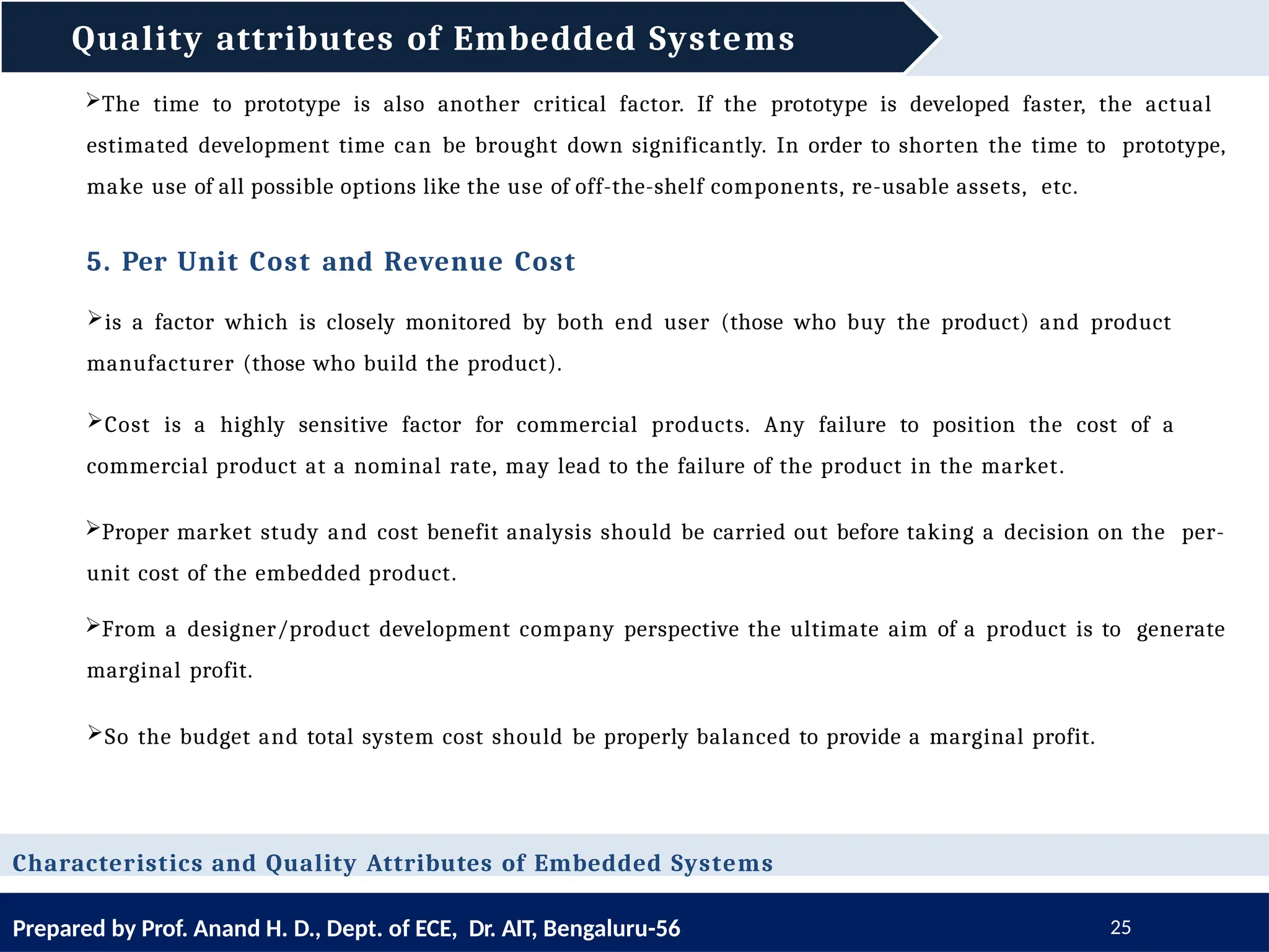 Quality attributes of Embedded Systems
Prepared by Prof. Anand H. D., Dept. of ECE, Dr. AIT, Bengaluru-56 25
Characteristics and Quality Attributes of Embedded Systems
The time to prototype is also another critical factor. If the prototype is developed faster, the actual
estimated development time can be brought down significantly. In order to shorten the time to prototype,
make use of all possible options like the use of off-the-shelf components, re-usable assets, etc.
5. Per Unit Cost and Revenue Cost
is a factor which is closely monitored by both end user (those who buy the product) and product
manufacturer (those who build the product).
Cost is a highly sensitive factor for commercial products. Any failure to position the cost of a
commercial product at a nominal rate, may lead to the failure of the product in the market.
Proper market study and cost benefit analysis should be carried out before taking a decision on the per-
unit cost of the embedded product.
From a designer/product development company perspective the ultimate aim of a product is to generate
marginal profit.
So the budget and total system cost should be properly balanced to provide a marginal profit.
 