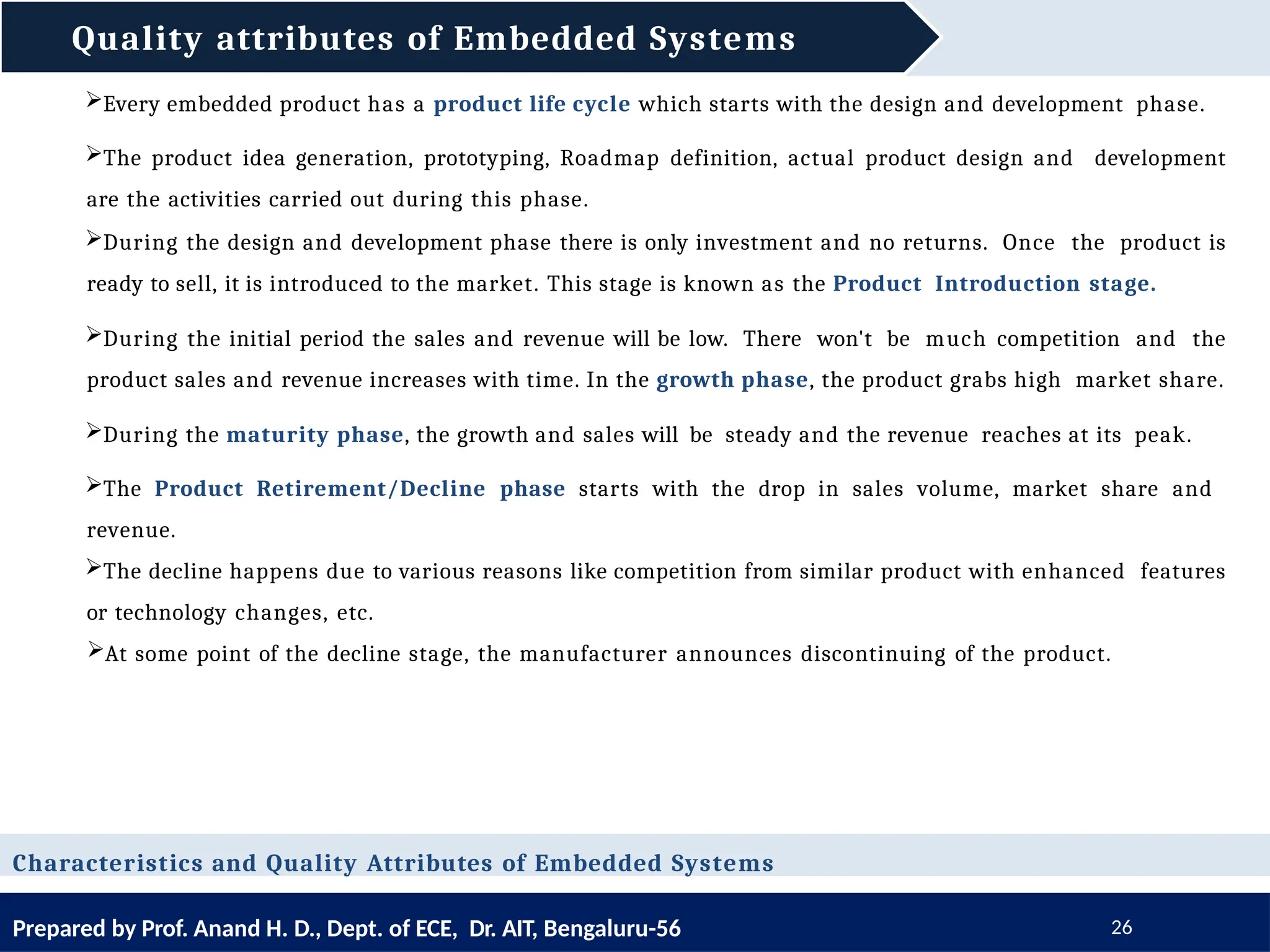 Quality attributes of Embedded Systems
Prepared by Prof. Anand H. D., Dept. of ECE, Dr. AIT, Bengaluru-56 26
Characteristics and Quality Attributes of Embedded Systems
Every embedded product has a product life cycle which starts with the design and development phase.
The product idea generation, prototyping, Roadmap definition, actual product design and development
are the activities carried out during this phase.
During the design and development phase there is only investment and no returns. Once the product is
ready to sell, it is introduced to the market. This stage is known as the Product Introduction stage.
During the initial period the sales and revenue will be low. There won't be much competition and the
product sales and revenue increases with time. In the growth phase, the product grabs high market share.
During the maturity phase, the growth and sales will be steady and the revenue reaches at its peak.
The Product Retirement/Decline phase starts with the drop in sales volume, market share and
revenue.
The decline happens due to various reasons like competition from similar product with enhanced features
or technology changes, etc.
At some point of the decline stage, the manufacturer announces discontinuing of the product.
 