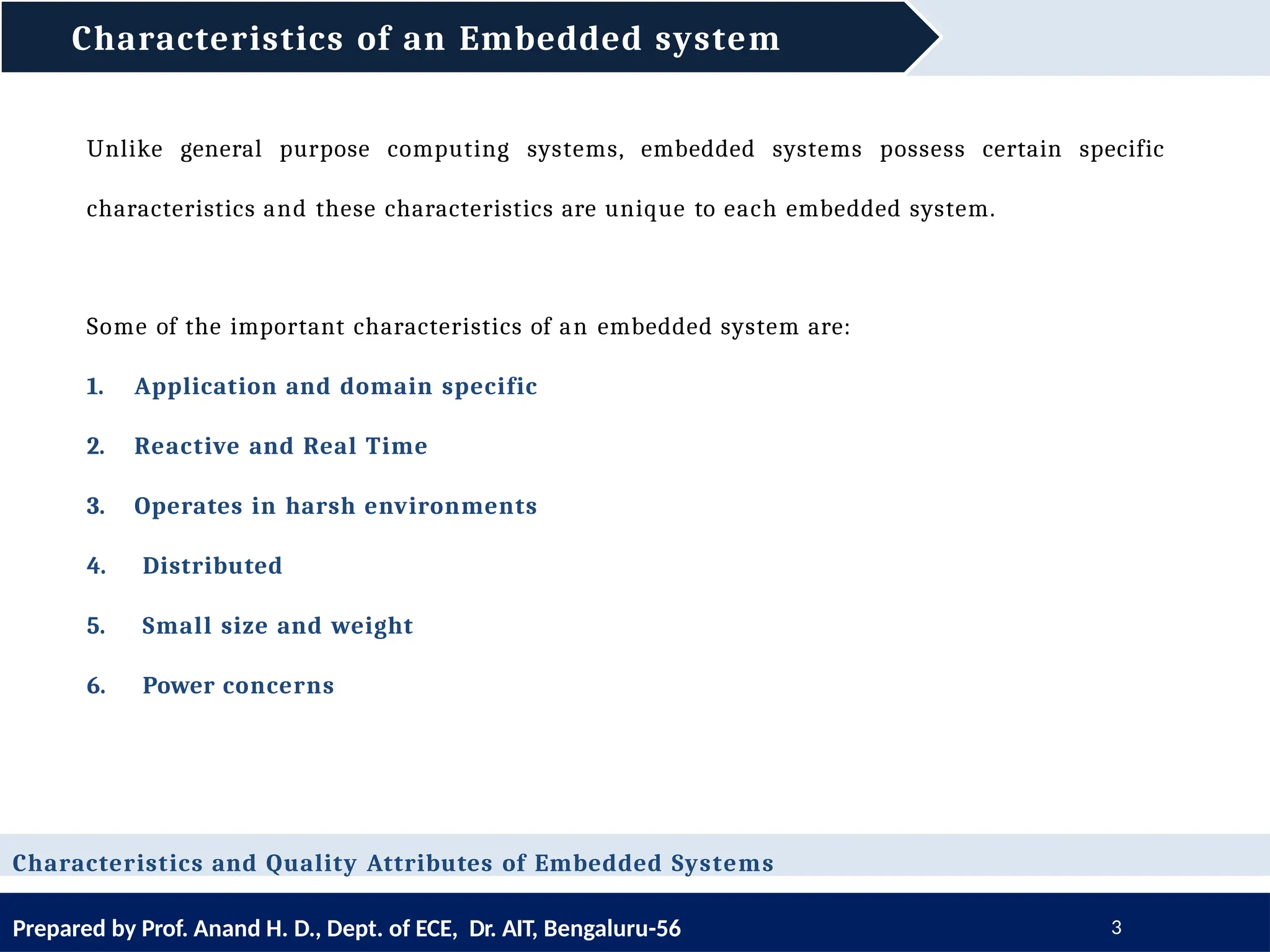 Characteristics of an Embedded system
Prepared by Prof. Anand H. D., Dept. of ECE, Dr. AIT, Bengaluru-56 3
Unlike general purpose computing systems, embedded systems possess certain specific
characteristics and these characteristics are unique to each embedded system.
Some of the important characteristics of an embedded system are:
1. Application and domain specific
2. Reactive and Real Time
3. Operates in harsh environments
4. Distributed
5. Small size and weight
6. Power concerns
Characteristics and Quality Attributes of Embedded Systems
 