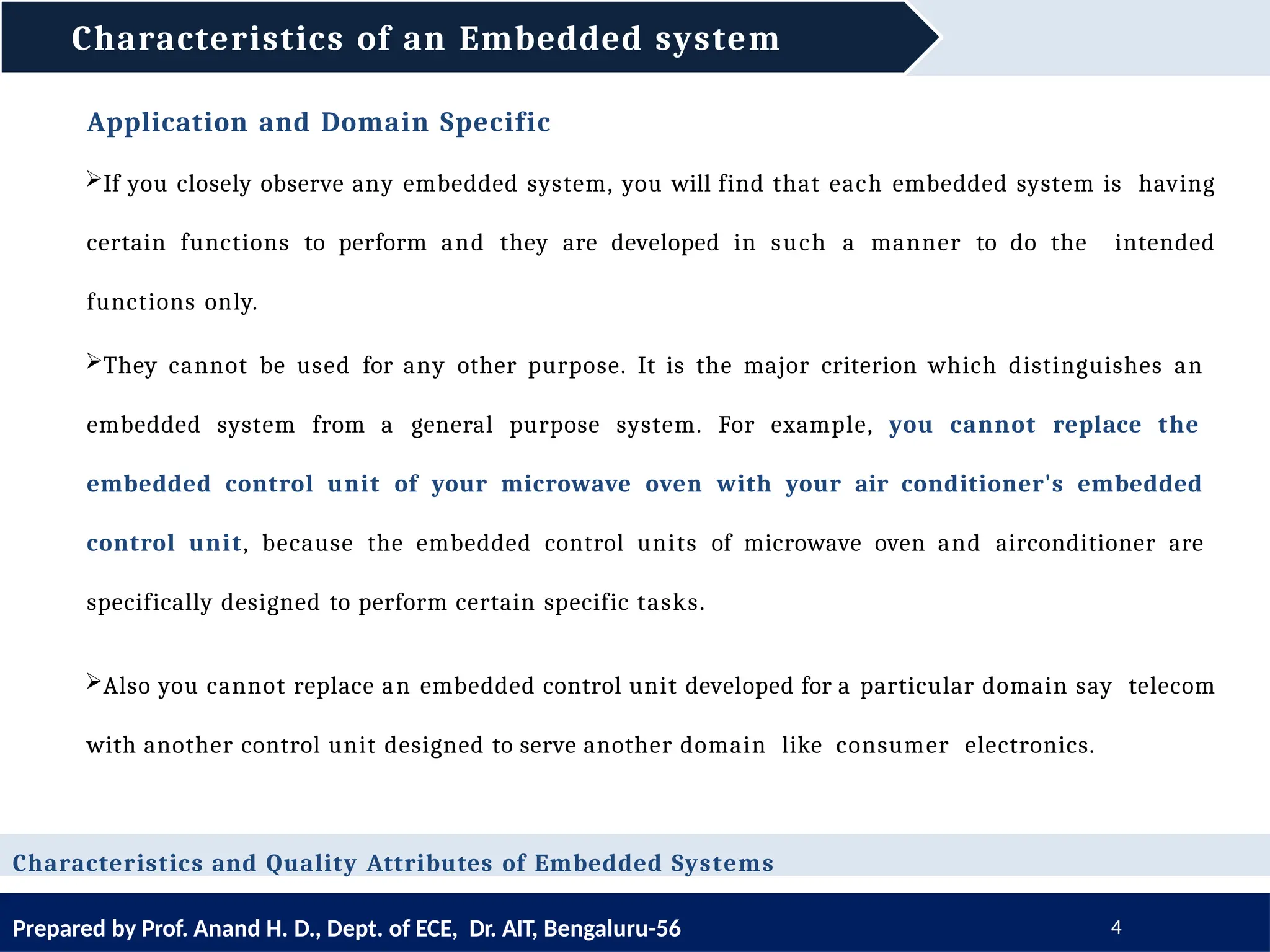 Characteristics of an Embedded system
Prepared by Prof. Anand H. D., Dept. of ECE, Dr. AIT, Bengaluru-56 4
Application and Domain Specific
If you closely observe any embedded system, you will find that each embedded system is having
certain functions to perform and they are developed in such a manner to do the intended
functions only.
They cannot be used for any other purpose. It is the major criterion which distinguishes an
embedded system from a general purpose system. For example, you cannot replace the
embedded control unit of your microwave oven with your air conditioner's embedded
control unit, because the embedded control units of microwave oven and airconditioner are
specifically designed to perform certain specific tasks.
Also you cannot replace an embedded control unit developed for a particular domain say telecom
with another control unit designed to serve another domain like consumer electronics.
Characteristics and Quality Attributes of Embedded Systems
 