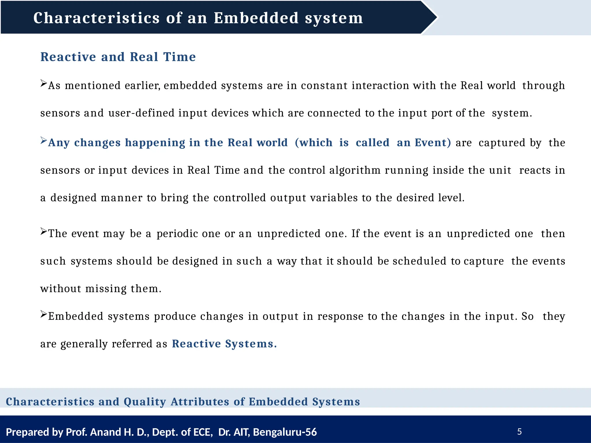 Characteristics of an Embedded system
Prepared by Prof. Anand H. D., Dept. of ECE, Dr. AIT, Bengaluru-56 5
Reactive and Real Time
As mentioned earlier, embedded systems are in constant interaction with the Real world through
sensors and user-defined input devices which are connected to the input port of the system.
Any changes happening in the Real world (which is called an Event) are captured by the
sensors or input devices in Real Time and the control algorithm running inside the unit reacts in
a designed manner to bring the controlled output variables to the desired level.
The event may be a periodic one or an unpredicted one. If the event is an unpredicted one then
such systems should be designed in such a way that it should be scheduled to capture the events
without missing them.
Embedded systems produce changes in output in response to the changes in the input. So they
are generally referred as Reactive Systems.
Characteristics and Quality Attributes of Embedded Systems
 