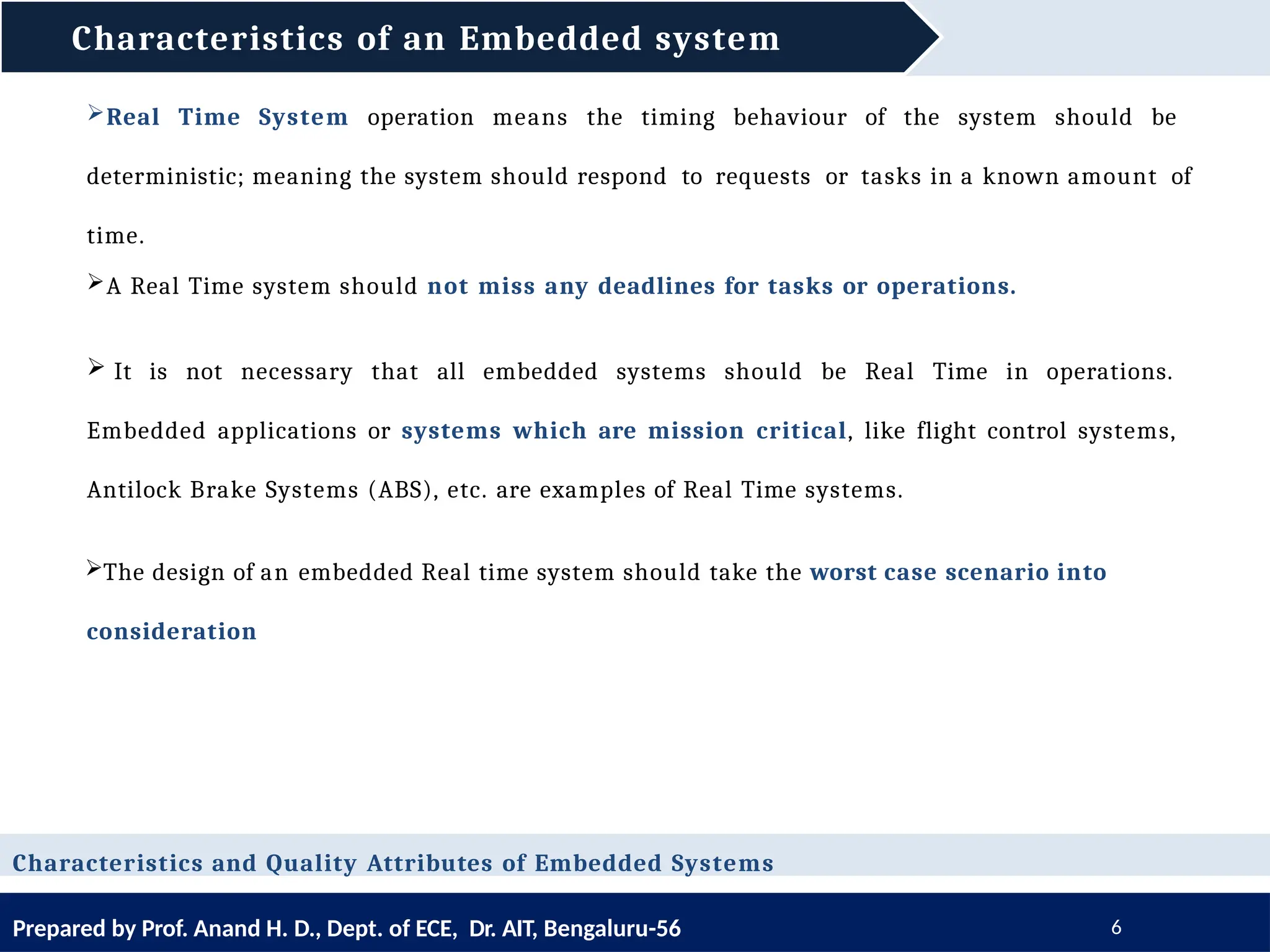 Characteristics of an Embedded system
Prepared by Prof. Anand H. D., Dept. of ECE, Dr. AIT, Bengaluru-56 6
Characteristics and Quality Attributes of Embedded Systems
Real Time System operation means the timing behaviour of the system should be
deterministic; meaning the system should respond to requests or tasks in a known amount of
time.
A Real Time system should not miss any deadlines for tasks or operations.
 It is not necessary that all embedded systems should be Real Time in operations.
Embedded applications or systems which are mission critical, like flight control systems,
Antilock Brake Systems (ABS), etc. are examples of Real Time systems.
The design of an embedded Real time system should take the worst case scenario into
consideration
 