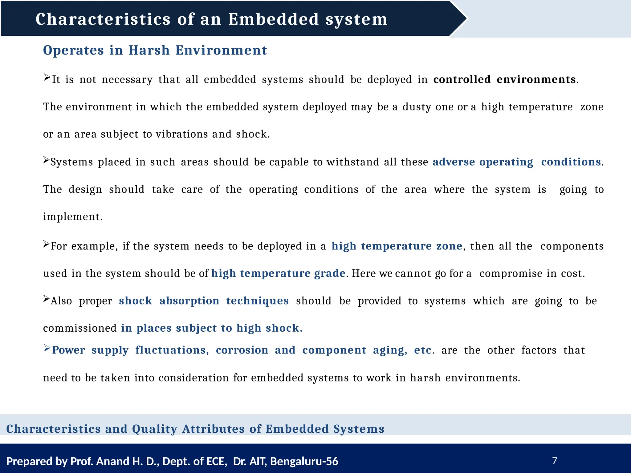 Characteristics of an Embedded system
Prepared by Prof. Anand H. D., Dept. of ECE, Dr. AIT, Bengaluru-56 7
Operates in Harsh Environment
It is not necessary that all embedded systems should be deployed in controlled environments.
The environment in which the embedded system deployed may be a dusty one or a high temperature zone
or an area subject to vibrations and shock.
Systems placed in such areas should be capable to withstand all these adverse operating conditions.
The design should take care of the operating conditions of the area where the system is going to
implement.
For example, if the system needs to be deployed in a high temperature zone, then all the components
used in the system should be of high temperature grade. Here we cannot go for a compromise in cost.
Also proper shock absorption techniques should be provided to systems which are going to be
commissioned in places subject to high shock.
Power supply fluctuations, corrosion and component aging, etc. are the other factors that
need to be taken into consideration for embedded systems to work in harsh environments.
Characteristics and Quality Attributes of Embedded Systems
 
