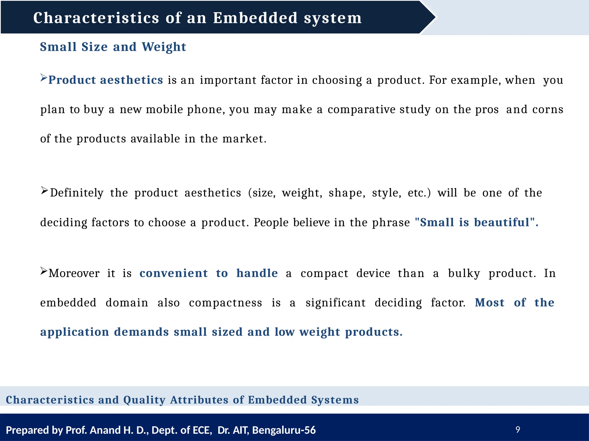 Characteristics of an Embedded system
Prepared by Prof. Anand H. D., Dept. of ECE, Dr. AIT, Bengaluru-56 9
Small Size and Weight
Product aesthetics is an important factor in choosing a product. For example, when you
plan to buy a new mobile phone, you may make a comparative study on the pros and corns
of the products available in the market.
Characteristics and Quality Attributes of Embedded Systems
Definitely the product aesthetics (size, weight, shape, style, etc.) will be one of the
deciding factors to choose a product. People believe in the phrase "Small is beautiful".
Moreover it is convenient to handle a compact device than a bulky product. In
embedded domain also compactness is a significant deciding factor. Most of the
application demands small sized and low weight products.
 