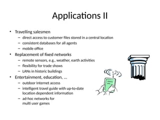 Applications II
• Travelling salesmen
– direct access to customer files stored in a central location
– consistent databases for all agents
– mobile office
• Replacement of fixed networks
– remote sensors, e.g., weather, earth activities
– flexibility for trade shows
– LANs in historic buildings
• Entertainment, education, ...
– outdoor Internet access
– intelligent travel guide with up-to-date
location dependent information
– ad-hoc networks for
multi user games
History
Info
 