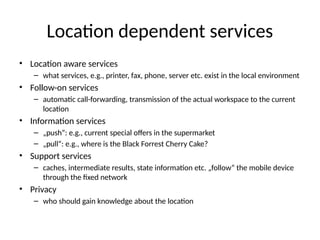 Location dependent services
• Location aware services
– what services, e.g., printer, fax, phone, server etc. exist in the local environment
• Follow-on services
– automatic call-forwarding, transmission of the actual workspace to the current
location
• Information services
– „push“: e.g., current special offers in the supermarket
– „pull“: e.g., where is the Black Forrest Cherry Cake?
• Support services
– caches, intermediate results, state information etc. „follow“ the mobile device
through the fixed network
• Privacy
– who should gain knowledge about the location
 