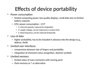 Effects of device portability
• Power consumption
– limited computing power, low quality displays, small disks due to limited
battery capacity
– CPU: power consumption ~ CV2
f
• C: internal capacity, reduced by integration
• V: supply voltage, can be reduced to a certain limit
• f: clock frequency, can be reduced temporally
• Loss of data
– higher probability, has to be included in advance into the design (e.g.,
defects, theft)
• Limited user interfaces
– compromise between size of fingers and portability
– integration of character/voice recognition, abstract symbols
• Limited memory
– limited value of mass memories with moving parts
– flash-memory or ? as alternative
 