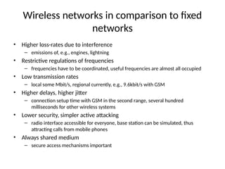 Wireless networks in comparison to fixed
networks
• Higher loss-rates due to interference
– emissions of, e.g., engines, lightning
• Restrictive regulations of frequencies
– frequencies have to be coordinated, useful frequencies are almost all occupied
• Low transmission rates
– local some Mbit/s, regional currently, e.g., 9.6kbit/s with GSM
• Higher delays, higher jitter
– connection setup time with GSM in the second range, several hundred
milliseconds for other wireless systems
• Lower security, simpler active attacking
– radio interface accessible for everyone, base station can be simulated, thus
attracting calls from mobile phones
• Always shared medium
– secure access mechanisms important
 