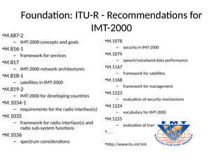 Foundation: ITU-R - Recommendations for
IMT-2000
•M.687-2
– IMT-2000 concepts and goals
•M.816-1
– framework for services
•M.817
– IMT-2000 network architectures
•M.818-1
– satellites in IMT-2000
•M.819-2
– IMT-2000 for developing countries
•M.1034-1
– requirements for the radio interface(s)
•M.1035
– framework for radio interface(s) and
radio sub-system functions
•M.1036
– spectrum considerations
•M.1078
– security in IMT-2000
•M.1079
– speech/voiceband data performance
•M.1167
– framework for satellites
•M.1168
– framework for management
•M.1223
– evaluation of security mechanisms
•M.1224
– vocabulary for IMT-2000
•M.1225
– evaluation of transmission technologies
•. . .
•http://www.itu.int/imt
 