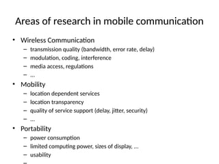 Areas of research in mobile communication
• Wireless Communication
– transmission quality (bandwidth, error rate, delay)
– modulation, coding, interference
– media access, regulations
– ...
• Mobility
– location dependent services
– location transparency
– quality of service support (delay, jitter, security)
– ...
• Portability
– power consumption
– limited computing power, sizes of display, ...
– usability
 