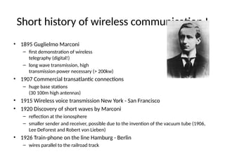 Short history of wireless communication I
• 1895 Guglielmo Marconi
– first demonstration of wireless
telegraphy (digital!)
– long wave transmission, high
transmission power necessary (> 200kw)
• 1907 Commercial transatlantic connections
– huge base stations
(30 100m high antennas)
• 1915 Wireless voice transmission New York - San Francisco
• 1920 Discovery of short waves by Marconi
– reflection at the ionosphere
– smaller sender and receiver, possible due to the invention of the vacuum tube (1906,
Lee DeForest and Robert von Lieben)
• 1926 Train-phone on the line Hamburg - Berlin
– wires parallel to the railroad track
 