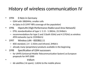 History of wireless communication IV
• 1994 E-Netz in Germany
– GSM with 1800MHz, smaller cells
– As Eplus in D (1997 98% coverage of the population)
• 1996 HiperLAN (High Performance Radio Local Area Network)
– ETSI, standardization of type 1: 5.15 - 5.30GHz, 23.5Mbit/s
– recommendations for type 2 and 3 (both 5GHz) and 4 (17GHz) as wireless
ATM-networks (up to 155Mbit/s)
• 1997 Wireless LAN - IEEE802.11
– IEEE standard, 2.4 - 2.5GHz and infrared, 2Mbit/s
– already many (proprietary) products available in the beginning
• 1998 Specification of GSM successors
– for UMTS (Universal Mobile Telecommunication System) as European
proposals for IMT-2000
• Iridium
– 66 satellites (+6 spare), 1.6GHz to the mobile phone
 