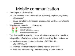 Mobile communication
• Two aspects of mobility:
– user mobility: users communicate (wireless) “anytime, anywhere,
with anyone”
– device portability: devices can be connected anytime, anywhere to
the network
• Wireless vs. mobile Examples
  stationary computer
  notebook in a hotel
  wireless LANs in historic buildings
  Personal Digital Assistant (PDA)
• The demand for mobile communication creates the need for
integration of wireless networks into existing fixed networks:
– local area networks: standardization of IEEE 802.11,
ETSI (HIPERLAN)
– Internet: Mobile IP extension of the internet protocol IP
– wide area networks: e.g., internetworking of GSM and ISDN
 