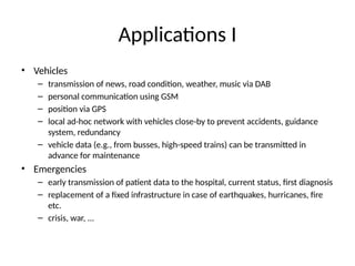 Applications I
• Vehicles
– transmission of news, road condition, weather, music via DAB
– personal communication using GSM
– position via GPS
– local ad-hoc network with vehicles close-by to prevent accidents, guidance
system, redundancy
– vehicle data (e.g., from busses, high-speed trains) can be transmitted in
advance for maintenance
• Emergencies
– early transmission of patient data to the hospital, current status, first diagnosis
– replacement of a fixed infrastructure in case of earthquakes, hurricanes, fire
etc.
– crisis, war, ...
 