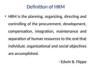 Definition of HRM
• HRM is the planning, organizing, directing and
controlling of the procurement, development,
compensation, integration, maintenance and
separation of human resources to the end that
individual, organizational and social objectives
are accomplished.
- Edwin B. Flippo
 