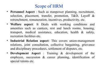 Scope of HRM
• Personnel Aspect : Such as manpower planning, recruitment,
selection, placement, transfer, promotion, T&D, Layoff &
retrenchment, remuneration, incentives, productivity, etc.
• Welfare aspect: It Deals with working conditions and
amenities such as canteen, rest and lunch rooms, housing,
transport, medical assistance, education, health & safety,
recreation facilities etc.
• Industrial Relation aspect: This covers union-management
relations, joint consultation, collective bargaining, grievance
and disciplinary procedures, settlement of disputes, etc.
• Development Aspect : Training & development of the
employee, succession & career planning, identification of
special talents etc.
 