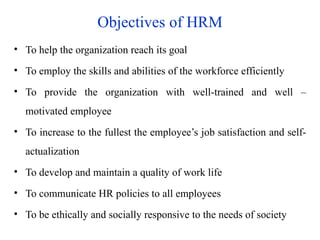 Objectives of HRM
• To help the organization reach its goal
• To employ the skills and abilities of the workforce efficiently
• To provide the organization with well-trained and well –
motivated employee
• To increase to the fullest the employee’s job satisfaction and self-
actualization
• To develop and maintain a quality of work life
• To communicate HR policies to all employees
• To be ethically and socially responsive to the needs of society
 