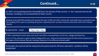 18
Humility | Entrepreneurship | Teamwork & Respect for Individual | Deliver the Promise | Learning & Inner Excellence | Social Responsibility | Financial Prudence - Frugality
Continued…
Indentify the Image
As VGS is increased beyond the threshold level, the density of free carriers in the induced channel will
increase, resulting in an increased level of drain current.
However, if we hold VGS constant and increase the level of VDS, the drain current will eventually reach a saturation level.
The levelling of ID is due to a pinching-off process depicted by the narrower channel at the drain end of the induced
channel
By applying KVL we get
If VGS is held fixed at some value such as 8 V and VDS is increased from 2 to 5V, the voltage will drop from
-6 to -3 V. This reduction in gate-to-drain voltage will in turn reduce the attractive forces for free carriers (electrons) in
this region of the induced channel, causing a reduction in the effective channel width.
Eventually, the channel will be reduced to the point of pinch-off and a saturation condition will be
established.
 