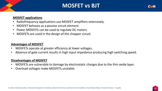 21
Humility | Entrepreneurship | Teamwork & Respect for Individual | Deliver the Promise | Learning & Inner Excellence | Social Responsibility | Financial Prudence - Frugality
MOSFET vs BJT
Indentify the Image
MOSFET applications
• Radiofrequency applications use MOSFET amplifiers extensively.
• MOSFET behaves as a passive circuit element.
• Power MOSFETs can be used to regulate DC motors.
• MOSFETs are used in the design of the chopper circuit.
Advantages of MOSFET
• MOSFETs operate at greater efficiency at lower voltages.
• Absence of gate current results in high input impedance producing high switching speed.
Disadvantages of MOSFET
• MOSFETs are vulnerable to damage by electrostatic charges due to the thin oxide layer.
• Overload voltages make MOSFETs unstable.
 