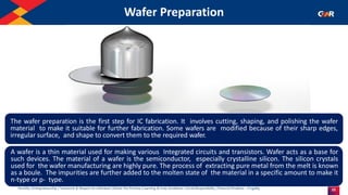 25
Humility | Entrepreneurship | Teamwork & Respect for Individual | Deliver the Promise | Learning & Inner Excellence | Social Responsibility | Financial Prudence - Frugality
Wafer Preparation
Indentify the Image
The wafer preparation is the first step for IC fabrication. It involves cutting, shaping, and polishing the wafer
material to make it suitable for further fabrication. Some wafers are modified because of their sharp edges,
irregular surface, and shape to convert them to the required wafer.
A wafer is a thin material used for making various Integrated circuits and transistors. Wafer acts as a base for
such devices. The material of a wafer is the semiconductor, especially crystalline silicon. The silicon crystals
used for the wafer manufacturing are highly pure. The process of extracting pure metal from the melt is known
as a boule. The impurities are further added to the molten state of the material in a specific amount to make it
n-type or p- type.
 